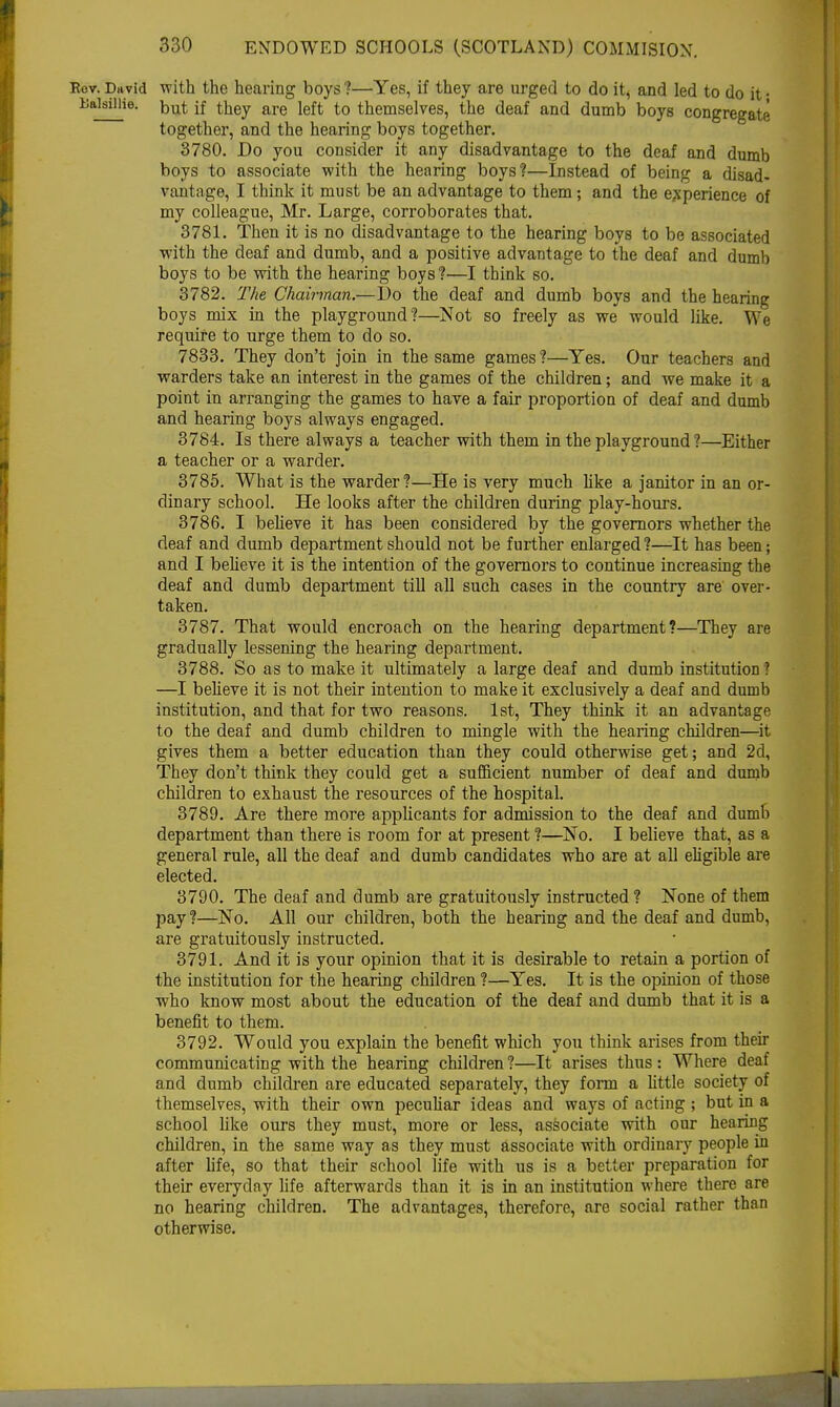 Eov. David with the hearing boys ?—Yes, if they are urged to do it, and led to do it • liaisUHe. but, jf they are left to themselves, the deaf and dumb boys congregate together, and the hearing boys together. 3780. Do you consider it any disadvantage to the deaf and dumb boys to associate with the hearing boys?—Instead of being a disad- vantage, I think it must be an advantage to them; and the experience of my colleague, Mr. Large, corroborates that. 3781. Then it is no disadvantage to the hearing boys to be associated with the deaf and dumb, and a positive advantage to the deaf and dumb boys to be with the hearing boys ?—I think so. 3782. The Chairman.—Do the deaf and dumb boys and the hearing boys mix in the playground?—Not so freely as we would like. We require to urge them to do so. 7833. They don't join in the same games ?—Yes. Our teachers and warders take an interest in the games of the children; and we make it a point in arranging the games to have a fair proportion of deaf and dumb and hearing boys always engaged. 3784. Is there always a teacher with them in the playground ?—Either a teacher or a warder. 3785. What is the warder?—He is very much like a janitor in an or- dinary school. He looks after the children during play-hours. 3786. I believe it has been considered by the governors whether the deaf and dumb department should not be further enlarged?—It has been; and I believe it is the intention of the governors to continue increasing the deaf and dumb department till all such cases in the country are over- taken. 3787. That would encroach on the hearing department?—They are gradually lessening the hearing department. 3788. So as to make it ultimately a large deaf and dumb institution 1 —I believe it is not their intention to make it exclusively a deaf and dumb institution, and that for two reasons. 1st, They think it an advantage to the deaf and dumb children to mingle with the hearing children—it gives them a better education than they could otherwise get; and 2d, They don't think they could get a sufficient number of deaf and dumb children to exhaust the resources of the hospital. 3789. Are there more applicants for admission to the deaf and dumb department than there is room for at present ?—No. I believe that, as a general rule, all the deaf and dumb candidates who are at all eligible are elected. 3790. The deaf and dumb are gratuitously instructed? None of them pay?—No. All our children, both the hearing and the deaf and dumb, are gratuitously instructed. 3791. And it is your opinion that it is desirable to retain a portion of the institution for the hearing children ?—Yes. It is the opinion of those who know most about the education of the deaf and dumb that it is a benefit to them. 3792. Would you explain the benefit which you think arises from their communicating with the hearing children?—It arises thus: Where deaf and dumb children are educated separately, they form a little society of themselves, with their own peculiar ideas and ways of acting ; but in a school like ours they must, more or less, associate with our hearing children, in the same way as they must associate with ordinary people in after fife, so that their school life with us is a better preparation for their everyday life afterwards than it is in an institution where there are no hearing children. The advantages, therefore, are social rather than otherwise.