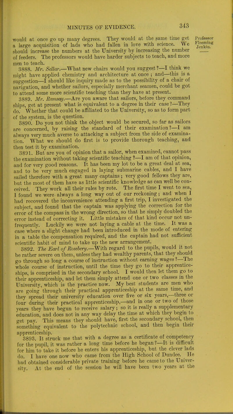 would at once go up many degrees. They would at the same time get Professor a large acquisition of lads who had fallen in love with science. We *]™™*s should increase the numbers at the University by increasing the number ' of feeders. The professors would have harder subjects to teach, and more men to teach. 3888. Mr. SeUar.—What new chairs would you suggest?—I think we might have applied chemistry and architecture at once ; and—this is a suggestion—I should like inquiry made as to the possibility of a chair of navigation, and whether sailors, especially merchant seamen, could be got to attend some more scientific teaching than they have at present. 3889. Mr. Ramsay.—Are you aware that sailors, before they command ships, get at present what is equivalent to a degree in their case ?—They do. Whether that could be affiliated to the University, so as to form part of the system, is the question. 3890. Do you not think the object would be secured, so far as sailors are concerned, by raising the standard of their examination?—I am always very much averse to attacking a subject from the side of examina- tion. What we should do first is to provide thorough teaching, and then test it by examination. 3891. But are you of opinion that a sailor, when examined, cannot pass the examination without taking scientific teaching ?—I am of that opinion, and for very good reasons. It has been my lot to be a great deal at sea, and to be very much engaged in laying submarine cables, and I have sailed therefore with a great many captains ; very good fellows they are, but the most of them have as little scientific knowledge as can well be con- ceived. They work all their rules by rote. The first time I went to sea, I found we were always a long way out of our reckoning ; and when I had recovered the inconvenience attending a first trip, I investigated the subject, and found that the captain was applying the correction for the error of the compass in the wrong direction, so that he simply doubled the error instead of correcting it. Little mistakes of that kind occur not un- frequently. Luckily we were not laying a cable at the time. It was a case where a slight change had been introduced in the mode of entering in a table the compensation required, and the captain had not sufficient scientific habit of mind to take up the new arrangement. 3892. The Earl of Rosebery.—-With regard to the pupils, would it not be rather severe on them, unless they had wealthy parents, that they should go through so long a course of instruction without earning wages ?—The whole course of instruction, until the time they go to their apprentice- ships, is comprised in the secondary school. I would then let them go to their apprenticeship, and let them simply attend one or two classes in the University, which is the practice now. My best students are men who are going through their practical apprenticeship at the same time, and they spread their university education over five or six years,—three or four during their practical apprenticeship—and in one or two of those years they have begun to receive salary; so it is really a supplementary education, and does not in any way delay the time at which they begin to get pay. This means they should have, first the secondary school, then something equivalent to the polytechnic school, and then begin then- apprenticeship. 3893. It struck me that with a degree as a certificate of competency for the pupil, it was rather a long time before he began?—It is difficult for him to take it before he enters his apprenticeship, but the clever lads do. I have one now who came from the High School of Dundee. He had obtained considerable private training before he came to the Univer- sity. At the end of the session he will have been two years at the