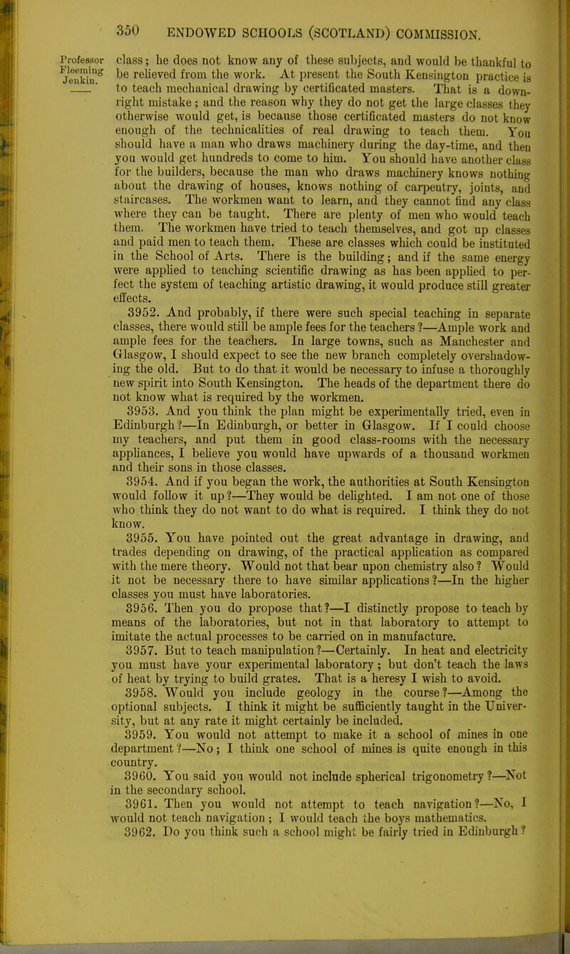 Professor class; he does not know any of these subjects, and would be thankful to ^enkin^ ^e reueve(^ from tne work. At present the South Kensington practice is * to teach mechanical drawing by certificated masters. That is a down- right mistake ; and the reason why they do not get the large classes they otherwise would get, is because those certificated masters do not know enough of the technicalities of real drawing to teach them. You should have a man who draws machinery during the day-time, and then you would get hundreds to come to him. You should have another class for the builders, because the man who draws machinery knows nothing about the drawing of houses, knows nothing of carpentry, joints, and staircases. The workmen want to learn, and they cannot find any class where they can be taught. There are plenty of men who would teach them. The workmen have tried to teach themselves, and got up classes and paid men to teach them. These are classes which could be instituted in the School of Arts. There is the building; and if the same energy were applied to teaching scientific drawing as has been applied to per- fect the system of teaching artistic drawing, it would produce still greater effects. 3952. And probably, if there were such special teaching in separate classes, there would still be ample fees for the teachers ?—Ample work and ample fees for the teachers. In large towns, such as Manchester and Glasgow, I should expect to see the new branch completely overshadow- ing the old. But to do that it would be necessary to infuse a thoroughly new spirit into South Kensington. The heads of the department there do not know what is required by the workmen. 3953. And you think the plan might be experimentally tried, even in Edinburgh?—In Edinburgh, or better in Glasgow. If I could choose my teachers, and put them in good class-rooms with the necessary appliances, I believe you would have upwards of a thousand workmen and their sons in those classes. 3954. And if you began the work, the authorities at South Kensington would follow it up ?—They would be delighted. I am not one of those who think they do not want to do what is required. I think they do not know. 3955. You have pointed out the great advantage in drawing, and trades depending on drawing, of the practical application as compared with the mere theory. Would not that bear upon chemistry also ? Would it not be necessary there to have similar applications ?—In the higher classes you must have laboratories. 3956. Then you do propose that?—I distinctly propose to teach by means of the laboratories, but not in that laboratory to attempt to imitate the actual processes to be carried on in manufacture. 3957. But to teach manipulation?—Certainly. In heat and electricity you must have your experimental laboratory; but don't teach the laws of heat by trying to build grates. That is a heresy I wish to avoid. 3958. Would you include geology in the course?—Among the optional subjects. I think it might be sufficiently taught in the Univer- sity, but at any rate it might certainly be included. 3959. You would not attempt to make it a school of mines in one department ?—No; I think one school of mines is quite enough in this country. 3960. You said you would not include spherical trigonometry?—Not in the secondary school. 3961. Then you would not attempt to teach navigation?—No, I would not teach navigation ; I would teach the boys mathematics. 3962. Do you think such a school might be fairly tried in Edinburgh?