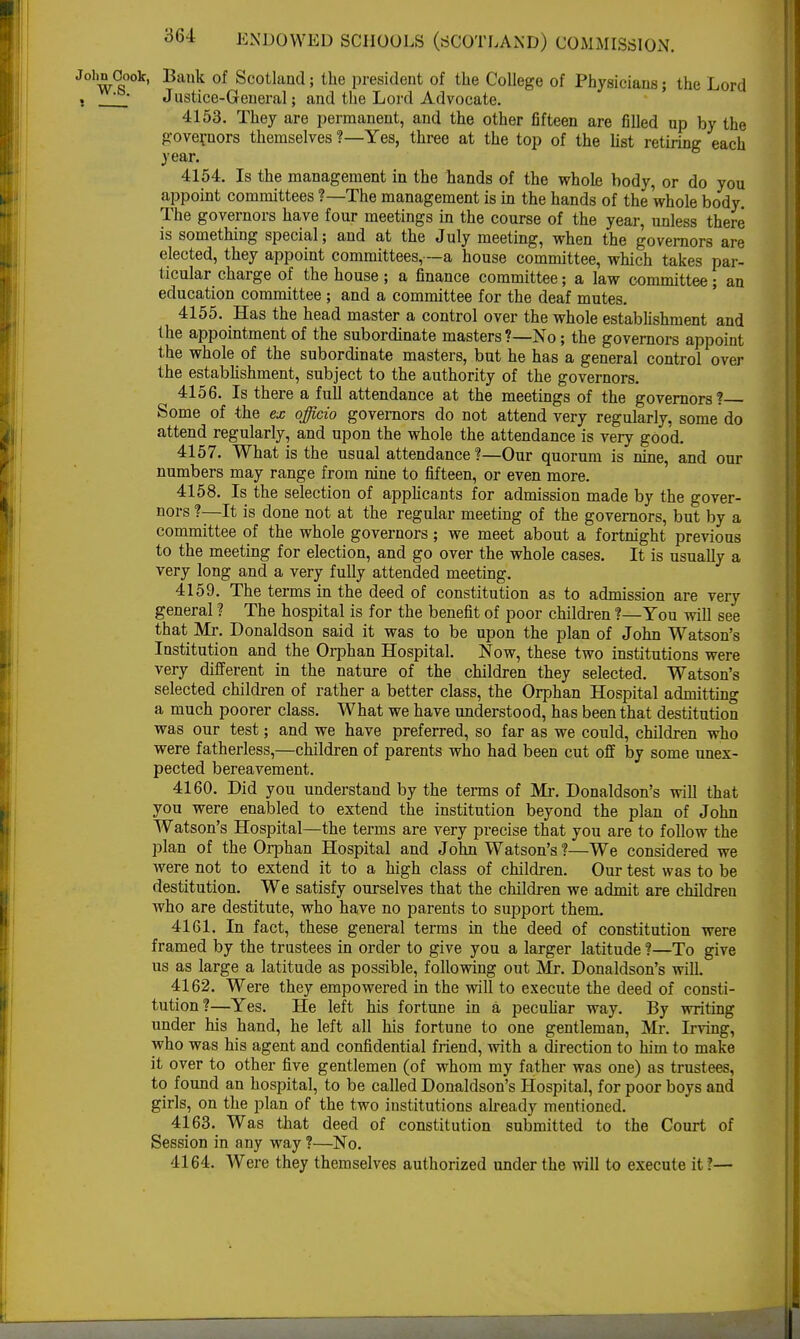 John Oook, Bank of Scotland; the president of the College of Physicians; the Lord j ' ' Justice-General; and the Lord Advocate. 4153. They are permanent, and the other fifteen are filled up by the governors themselves ?—Yes, three at the top of the list retiring each vear. 4154. Is the management in the hands of the whole body, or do you appoint committees ?—The management is in the hands of the whole body. The governors have four meetings in the course of the year, unless there is something special; and at the July meeting, when the governors are elected, they appoint committees, —a house committee, which takes par- ticular charge of the house ; a finance committee; a law committee; an education committee ; and a committee for the deaf mutes. 4155. Has the head master a control over the whole establishment and the appointment of the subordinate masters ?—No; the governors appoint the whole of the subordinate masters, but he has a general control over the establishment, subject to the authority of the governors. 4156. Is there a full attendance at the meetings of the governors? Some of the ex officio governors do not attend very regularly, some do attend regularly, and upon the whole the attendance is very good. 4157. What is the usual attendance ?—Our quorum is nine, and our numbers may range from nine to fifteen, or even more. 4158. Is the selection of applicants for admission made by the gover- nors ?—It is done not at the regular meeting of the governors, but by a committee of the whole governors ; we meet about a fortnight previous to the meeting for election, and go over the whole cases. It is usually a very long and a very fully attended meeting. 4159. The terms in the deed of constitution as to admission are very general ? The hospital is for the benefit of poor children ?—You will see that Mr. Donaldson said it was to be upon the plan of John Watson's Institution and the Orphan Hospital. Now, these two institutions were very different in the nature of the children they selected. Watson's selected children of rather a better class, the Orphan Hospital admitting a much poorer class. What we have understood, has been that destitution was our test; and we have preferred, so far as we could, children who were fatherless,—children of parents who had been cut off by some unex- pected bereavement. 4160. Did you understand by the terms of Mr. Donaldson's will that you were enabled to extend the institution beyond the plan of John Watson's Hospital—the terms are very precise that you are to follow the plan of the Orphan Hospital and John Watson's?—We considered we were not to extend it to a high class of children. Our test was to be destitution. We satisfy ourselves that the children we admit are children who are destitute, who have no parents to support them. 4161. In fact, these general terms in the deed of constitution were framed by the trustees in order to give you a larger latitude ?—To give us as large a latitude as possible, following out Mr. Donaldson's will. 4162. Were they empowered in the will to execute the deed of consti- tution?—Yes. He left his fortune in a peculiar way. By writing under his hand, he left all his fortune to one gentleman, Mr. Irving, who was his agent and confidential friend, with a direction to him to make it over to other five gentlemen (of whom my father was one) as trustees, to found an hospital, to be called Donaldson's Hospital, for poor boys and girls, on the plan of the two institutions already mentioned. 4163. Was that deed of constitution submitted to the Court of Session in any way ?—No. 4164. Were they themselves authorized under the will to execute it?—