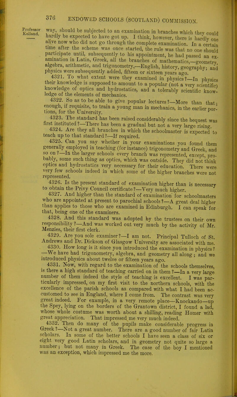 SanT ray;, S\0nld be subJ'ected t0 an examination in branches which they could • hardly be expected to have got up. I think, however, there is hardly one alive now who did not go through the complete examination. In a certain time after the scheme was once started, the rule was that no one should participate until, subsequently to his appointment, he had passed an ex animation in Latin, Greek, all the branches of mathematics,—geometrv algebra, arithmetic, and trigonometry,—English, history, geography and physics were subsequently added, fifteen or sixteen years ago. 4321. To what extent were they examined in physics?—In physics their knowledge is supposed to amount to a popular (not a very scientific) knowledge of optics and hydrostatics, and a tolerably scientific know- ledge of the elements of mechanics. 4322. So as to be able to give popular lectures ?—More than that- enough, if requisite, to train a young man in mechanics, in the earlier nor- tions, for the University. 1 4323. The standard has been raised considerably since the bequest was first instituted?—There has been a gradual but not a very large rising 4324. Are they all branches in which the schoolmaster is expected to teach up to that standard?—If required. 4325. Can you say whether in your examinations you found them generally employed in teaching (for instance) trigonometry and Greek, and so on ?—In the larger schools every branch was represented, except,'pro- bably, some such thing as optics, which was outside. They did not think optics and hydrostatics very necessary for their education. There were very few schools indeed in which some of the higher branches were not represented. 4326. Is the present standard of examination higher than is necessary to obtain the Privy Council certificate?—Yery much higher. 4327. And higher than the standard of examination for schoolmasters who are appointed at present to parochial schools ?—A great deal higher than applies to those who are examined in Edinburgh. I can speak for that, being one of the examiners. 4328. And this standard was adopted by the trustees on their own responsibility ?—And was worked out very much by the activity of Mr. Menzies, their first clerk. 4329. Are you sole examiner?—I am not. Principal Tulloch of St. Andrews and Dr. Dickson of Glasgow University are associated with me. 4330. How long is it since you introduced the examination in physics ? —We have had trigonometry, algebra, and geometry all along ; and we introduced physics about twelve or fifteen years ago. 4331. Now, with regard to the examination of the schools themselves, is there a high standard of teaching carried on in them ?—In a very large number of them indeed the style of teaching is excellent. I was par- ticularly impressed, on my first visit to the northern schools, with the excellence of the parish schools as compared with what I had been ac- customed to see in England, where I come from. The contrast was very great indeed. For example, in a very remote place—Knockando—up the Spey, lying on the borders of the Grantown district, I found a lad, whose whole costume was worth about a shilling, reading Homer with great appreciation. That impressed^ me very much indeed. 4332. Then do many of the pupils make considerable progress in Greek ?—Not a great number. There are a good number of fair Latin scholars. In some of the better schools I have seen a class of six or eight very good Latin scholars, and in geometry not quite so large a number; but not many in Greek. The case of the boy I mentioned was an exception, which impressed me the more.