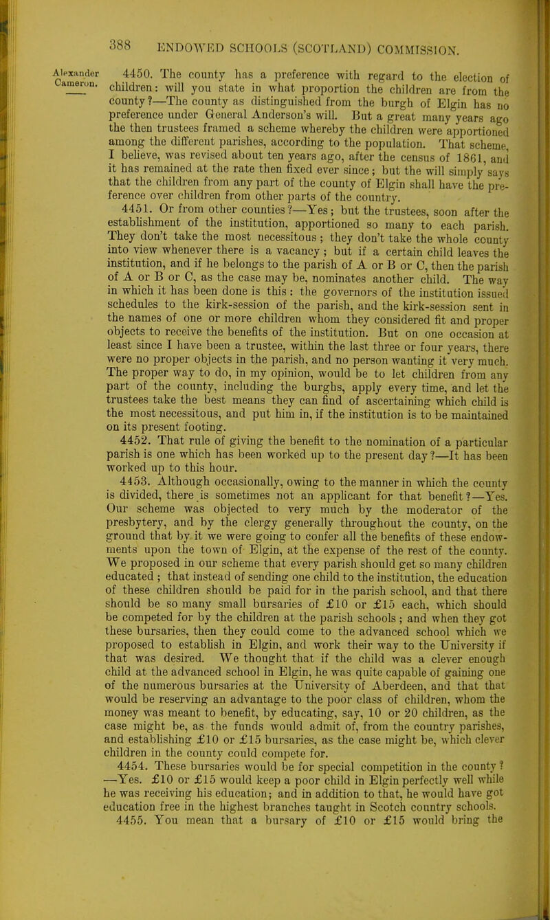 Alexander 4450. The county has a preference with regard to the election of ameron. children: will you state in what proportion the children are from the county ?—The county as distinguished from the burgh of Elgin has no preference under General Anderson's will. But a great many years ago the then trustees framed a scheme whereby the children were apportioned among the different parishes, according to the population. That scheme I believe, was revised about ten years ago, after the census of 1861, ami it has remained at the rate then fixed ever since; but the will simply says that the children from any part of the county of Elgin shall have the pre- ference over children from other parts of the country. 4451. Or from other counties ?—Yes; but the trustees^ soon after the establishment of the institution, apportioned so many to each parish. They don't take the most necessitous ; they don't take the whole county into view whenever there is a vacancy ; but if a certain child leaves the institution, and if he belongs to the parish of A or B or C, then the parish of A or B or C, as the case may be, nominates another child. The way in which it has been done is this : the governors of the institution issued schedules to the kirk-session of the parish, and the kirk-session sent in the names of one or more children whom they considered fit and proper objects to receive the benefits of the institution. But on one occasion at least since I have been a trustee, within the last three or four years, there were no proper objects in the parish, and no person wanting it very much. The proper way to do, in my opinion, would be to let children from any part of the county, including the burghs, apply every time, and let the trustees take the best means they can find of ascertaining which child is the most necessitous, and put him in, if the institution is to be maintained on its present footing. 4452. That rule of giving the benefit to the nomination of a particular parish is one which has been worked up to the present day ?—It has been worked up to this hour. 4453. Although occasionally, owing to the manner in which the county is divided, there.is sometimes not an applicant for that benefit?—Yes. Our scheme was objected to very much by the moderator of the presbytery, and by the clergy generally throughout the county, on the ground that by it we were going to confer all the benefits of these endow- ments upon the town of Elgin, at the expense of the rest of the county. We proposed in our scheme that every parish should get so many children educated ; that instead of sending one child to the institution, the education of these children should be paid for in the parish school, and that there should be so many small bursaries of £10 or £15 each, which should be competed for by the children at the parish schools; and when they got these bursaries, then they could come to the advanced school which we proposed to establish in Elgin, and work their way to the University if that was desired. We thought that if the child was a clever enough child at the advanced school in Elgin, he was quite capable of gaining one of the numerous bursaries at the University of Aberdeen, and that that would be reserving an advantage to the poor class of children, whom the money was meant to benefit, by educating, say, 10 or 20 children, as the case might be, as the funds would admit of, from the country parishes, and establishing £10 or £15 bursaries, as the case might be, which clever children in the county could compete for. 4454. These bursaries would be for special competition in the county ? —Yes. £10 or £15 would keep a poor child in Elgin perfectly well while he was receiving his education; and in addition to that, he would have got education free in the highest branches taught in Scotch country schools. 4455. You mean that a bursary of £10 or £15 would bring the A