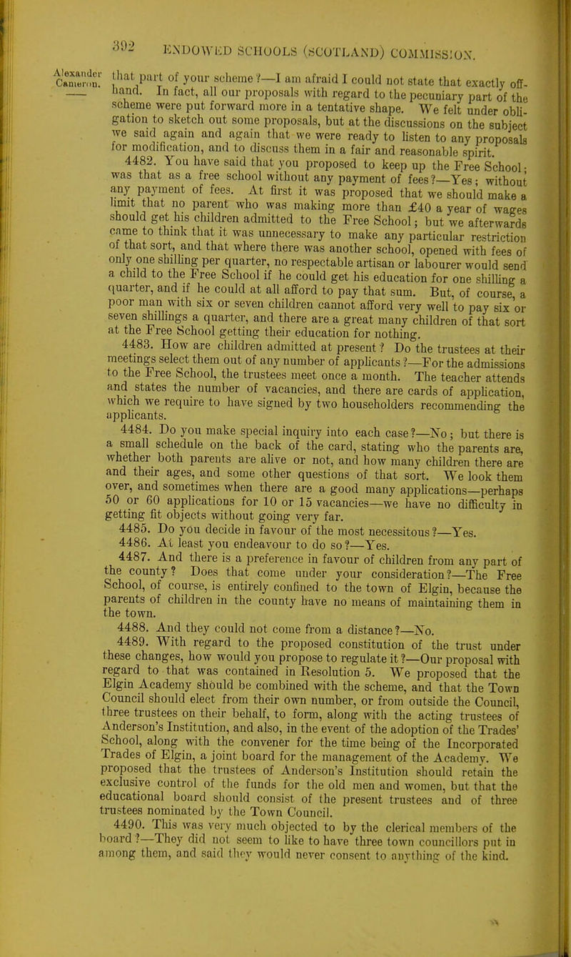 Camen'ln!' j^P^J of your scheme ?-I am afraid I could not state that exactly off- Hand. In fact, all our proposals with regard to the pecuniary part of the scheme were put forward more in a tentative shape. We felt under obli- gation to sketch out some proposals, but at the discussions on the subject we said again and again that we were ready to listen to any proposals for modification, and to discuss them in a fair and reasonable spirit 4482. You have said that you proposed to keep up the Free School • was that as a free school without any payment of fees?—Yes- without any payment of fees. At first it was proposed that we should make a limit that no parent who was making more than £40 a year of wages should get his children admitted to the Free School; but we afterwards came to think that it was unnecessary to make any particular restriction of that sort, and that where there was another school, opened with fees of only one shilling per quarter, no respectable artisan or labourer would send a child to the Free School if he could get his education for one shilling a quarter, and if he could at all afford to pay that sum. But, of course a poor man with six or seven children cannot afford very well to pay six or seven shiUings a quarter, and there are a great many children of that sort at the Free School getting their education for nothing. 4483. How are children admitted at present ? Do the trustees at their meetings select them out of any number of applicants ?—For the admissions to the Free School, the trustees meet once a month. The teacher attends and states the number of vacancies, and there are cards of application, which we require to have signed by two householders recommending the applicants. 4484. Do you make special inquiry into each case?—No; but there is a small schedule on the back of the card, stating who the parents are, whether both parents are alive or not, and how many children there are and their ages, and some other questions of that sort. We look them over, and sometimes when there are a good many applications—perhaps 50 or 60 applications for 10 or 15 vacancies—we have no difficulty in getting fit objects without going very far. 4485. Do you decide in favour of the most necessitous ?—Yes. 4486. At least you endeavour to do so?—Yes. 4487. And there is a preference in favour of children from any part of the county? Does that come under your consideration?—The Free School, of course, is entirely confined to the town of Elgin, because the parents of children in the county have no means of maintaining them in the town. 4488. And they could not come from a distance ?—No. 4489. With regard to the proposed constitution of the trust under these changes, how would you propose to regulate it ?—Our proposal with regard to that was contained in Resolution 5. We proposed that the Elgin Academy should be combined with the scheme, and that the Town Council should elect from their own number, or from outside the Council, three trustees on their behalf, to form, along with the acting trustees of Anderson's Institution, and also, in the event of the adoption of the Trades' School, along with the convener for the time being of the Incorporated Trades of Elgin, a joint board for the management of the Academv. We proposed that the trustees of Anderson's Institution should retain the exclusive control of the funds for the old men and women, but that the educational board should consist of the present trustees and of three trustees nominated by the Town Council. 4490. This was very much objected to by the clerical members of the board ?—They did not seem to like to have three town councillors put in among them, and said they would never consent to auvthing of the kind.