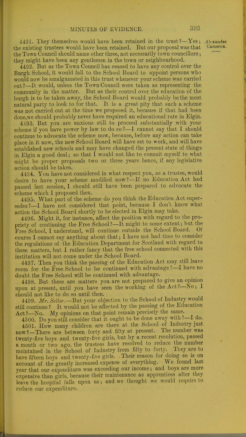 3D3 •1491. They themselves would have been retained in the trust1?—Yes; Alexander the existing trustees would have been retained. But our proposal was that Cameron, the Town Council should name other three, not necessarily town councillors; they might have been any gentlemen in the town or neighbourhood. 4492. But as the Town Council has ceased to have any control over the Burgh School, it would fall to the School Board to appoint persons who would now be amalgamated in this trust whenever your scheme was carried out ?—It would, unless the Town Council were taken as representing the community in the matter. But as their control over the education of the burgh is to be taken away, the School Board would probably be the most natural party to look to for that. It is a great pity that such a scheme was not carried out at the time we proposed it, because if that had been done,we should probably never have required an educational rate in Elgin. 4493. But you are anxious still to proceed substantially with your scheme if you have power by law to do so ?—I cannot say that I should continue to advocate the scheme now, because, before any action can take place in it now, the new School Board will have set to work, and will have established new schools and may have changed the present state of things in Elgin a good deal; so that I would not like to commit myself to what might be proper proposals two or three years hence, if any legislative action should betaken. 4494. You have not considered in what respect you, as a trustee, would desire to have your scheme modified now?—If no Education Act had passed last session, I should still have been prepared to advocate the scheme which I proposed then. 4495. What part of the scheme do you think the Education Act super- sedes ?—I have not considered that point, because I don't know what action the School Board shortly to be elected in Elgin may take. 4496. Might it, for instance, affect the position with regard to the pro- priety of continuing the Free School?—It might to some extent; but the Free School, I understand, will continue outside the School Board. Of course I cannot say anything about that; I have not had time to consider the regulations of the Education Department for Scotland with regard to these matters, but I rather fancy that the free school connected with this institution will not come under the School Board. 4497. Then you think the passing of the Education Act may still leave room for the Free School to be continued with advantage?—I have no doubt the Free School will be continued with advantage. 4498. But these are matters you are not prepared to give an opinion upon at present, until you have seen the working of the Act?—No; I should not like to do so until then. 4499. Mr. Sellar.—But your objection to the School of Industry would still continue? It would not be affected by the passing of the Education Act?—No. My opinions on that point remain precisely the same. 4500. Do you still consider that it ought to be done away with ? I do. 4501. How many children are there at the School of Industry just now?—There are between forty and fifty at present. The number was twenty-five boys and twenty-five girls, but by a recent resolution, passed a month or two ago, the trustees have resolved to reduce the number maintained in the School of Industry from fifty to forty. They are to have fifteen boys and twenty-five girls. -Their reason for doing so is on account of the greatly increased expense of everything. We found last year that our expenditure was exceeding our income; and boys are more expensive than girls, because their maintenance as apprentices after they leave the hospital falls upon us; and we thought we would require to reduce our expenditure.