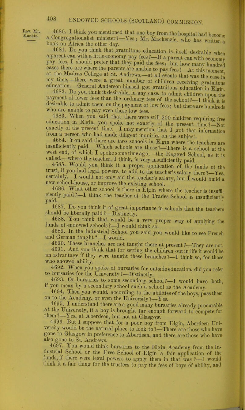 MaVckiIer• n 680, 1 tbmk/ou mentioned that one boy from the hospital had become Mackie. Congregationalist minister ?-Yes; Mr. Mackenzie, who has written a book on Africa the other day. en a 4681. Do you think that gratuitous education is itself desirable when a parent can with a little economy pay fees ?—If a parent can with economy pay fees, I should prefer that they paid the fees; but how many hundred cases there are where the parents are unable to pay fees ' At this moment at the Madras College at St. Andrews,—at all events that was the case in' my time-there were a great number of children receiving gratuitous education General Anderson himself got gratuitous education in Elgin 4682. Do you think it desirable, in any case, to admit children upon the payment of lower fees than the ordinary fees of the school ? I think it is desirable to admit them on the payment of low fees; but there are hundreds who are unable to pay even these low fees. 4683. When you said that there were still 200 children requiring: free education in Elgin, you spoke not exactly of the present timet—Not exactly of the present time. I may mention that I got that information irom a person who had made diligent inquiries on the subject 4684. You said there are two schools in Elgin where the teachers are insufficiently paid. Which schools are those?—There is a school at the west end, of which I spoke some time ago—the Ragged School, as it is called,—where the teacher, I think, is very insufficiently paid. 4685. Would you think it a proper application of the funds of the trust, if you had legal powers, to add to the teacher's salary there?—Yes certainly. I would not only aid the teacher's salary, but I would build a new school-house, or improve the existing school. 4686. What other school is there in Elgin where the teacher is insuffi- ciently paid?—I think the teacher of the Trades School is insufficiently paid. J 4687. Do you think it of great importance in schools that the teachers should be liberally paid ?—Distinctly. 4688. You think that would be a very proper way of applying the funds of endowed schools ?—I would think so. 4689. In the Industrial School you said you would like to see French and German taught ?—I would. 4690. These branches are not taught there at present ?—They are not. 4691. And you think that for setting the children out in life it would be an. advantage if they were taught these branches ?—I think so, for those who showed ability. 4692. When you spoke of bursaries for outside education, did you refer to bursaries for the University ?—Distinctly. 4693. Or bursaries to some secondary school ?—I would have both, if you mean by a secondary school such a school as the Academy. 4694. Then you would, according to the abilities of the boys, pass them on to the Academy, or even the University?—Yes. 4695. I understand there are a good many bursaries already procurable at the University, if a boy is brought far enough forward to compete for them ?—Yes, at Aberdeen, but not at Glasgow. 4696. But I suppose that for a poor boy from Elgin, Aberdeen Uni- versity would be the natural place to look to ?—There are those who have gone to Glasgow in preference to Aberdeen, and there are those who have also gone to St. Andrews. 4697. You would think bursaries to the Elgin Academy from the In- dustrial School or the Free School of Elgin a fair application of the funds, if there were legal powers to apply them in that way ?—I would think it a fair thing for the trustees to pay the fees of boys of ability, and