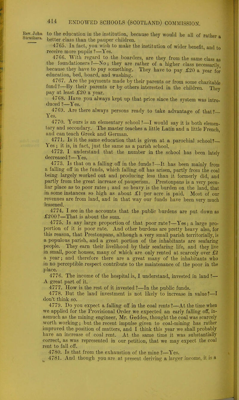 . John to the education iu the institution, because they would be all of rather a 1 s~ better class than the pauper children. 4765. In fact, you wish to make the institution of wider benefit, and to receive more pupils ?—Yes. 4766. With regard to the boarders, are they from the same class as the foundationers ?—No; they are rather of a higher class necessarily because they have to pay something. They have to pay £20 a year for education, bed, board, and washing. 4767. Are the payments made by their parents or from some charitable fund ?—By their parents or by others interested in the children. They pay at least £20 a year. 4768. Have you always kept up that price since the system was intro- duced ?—Yes. 4769. Are there always persons ready to take advantage of that?— Yes. 4770. Yours is an elementary school ?—I would say it is both elemen- tary and secondary. The master teaches a little Latin and a little French, and can teach Greek and German. 4771. Is it the same education that is given at a parochial school? Yes ; it is, in fact, just the same as a parish school. 4772. I understand that the number in the school has been lately decreased ?—Yes. 4773. Is that on a falling off in the funds ?—It has been mainly from a falling off in the funds, which falling off has arisen, partly from the coal being largely worked out and producing less than it formerly did, and partly from the great increase of pauperism. Prestonpans is a very pecu- liar place as to poor rates ; and so heavy is the burden on the land, that in some instances so high as about £1 per acre is paid. Most of our revenues are from land, and in that way our funds have been very much lessened. 4774. I see in the accounts that the public burdens are put down as £200?—That is about the sum. 4775. Is any large proportion of that poor rate?—Yes; a large pro- portion of it is poor rate. And other burdens are pretty heavy also, for this reason, that Prestonpans, although a very small parish territorially, is a populous parish, and a great portion of the inhabitants are seafaring people. They earn their livelihood by their seafaring life, and they live in small, poor houses, many of which are only rented at scarcely over £2 a year; and therefore there are a great many of the inhabitants who in no perceptible respect contribute to the maintenance of the poor in the place. 4776. The income of the hospital is, I understand, invested in land ?— A great part of it. 4777. How is the rest of it invested ?—In the public funds. 4778. But the land investment is not likely to increase in value?—I don't think so. 4779. Do you expect a falling off in the coal rents?—At the time when we applied for the Provisional Order we expected an early falling off, in- asmuch as the mining engineer, Mr. Geddes, thought the coal was scarcely worth working; but the recent impulse given to coal-ruining has rather improved the position of matters, and I think this year we shall probably have an increase of coal rent. At the same time it was substantially correct, as was represented in our petition, that we may expect the coal rent to fall off. 4780. Is that from the exhaustion of the mine ?—Yes. - 4781. And though you are at present deriving a larger income, it is a