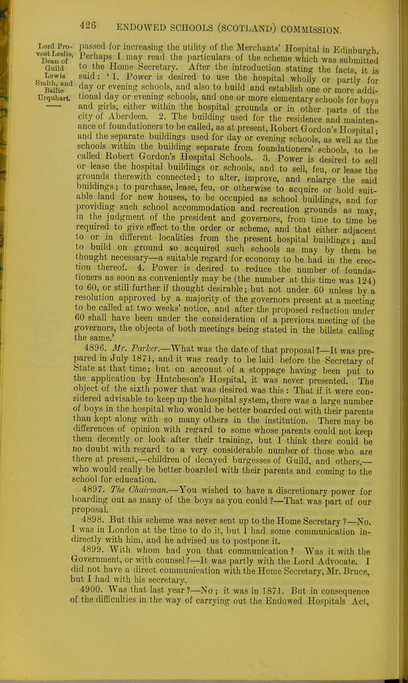 Lord Pro- passed for increasing the utility of the Merchants' Hospital in Edinburgh VDean of ' Perljaps 1 may read the particulars of the scheme which was submitted Guild to the Home Secretary. After the introduction stating the facts it is Lewis said: '1. Power is desired to use the hospital wholly or partly for SmBaiii8 day or evening schools, and also to build and establish one or more addi- Urquhart tional day or evening schools, and one or more elementary schools for boys and girls, either within the hospital grounds or in other parts of the city of Aberdeen. 2. The building used for the residence and mainten- ance of foundationers to be called, as at present, Robert Gordon's Hospital • and the separate buildings used for day or evening schools, as well as the schools within the building separate from foundationers' schools to be called Robert Gordon's Hospital Schools. 3. Power is desired' to sell or lease the hospital buildings or schools, and to sell, feu, or lease the grounds therewith connected; to alter, improve, and enlarge the said buildings; to purchase, lease, feu, or otherwise to acquire or hold suit- able land for new houses, to be occupied as school buildings, and for providing such school accommodation and recreation grounds as may in the judgment of the president and governors, from time to time be required to give effect to the order or scheme, and that either adjacent to or in different localities from the present hospital buildings; and to build on ground so acquired such schools as may by them be thought necessary—a suitable regard for economy to be had in the erec- tion thereof. 4. Power is desired to reduce the number of founda- tioners as soon as conveniently may be (the number at this time was 124) to 60, or still further if thought desirable; but not under 60 unless by a resolution approved by a majority of the governors present at a meeting to be called at two weeks' notice, and after the proposed reduction under 60 shall have been under the consideration of a previous meeting of the governors, the objects of both meetings being stated in the billets calling the same.' 4896. Mr. Parker.—What was the date of that proposal ?—It was pre- pared in July 1871, and it was ready to be laid before the Secretary of State at that time; but on account of a stoppage having been put to the application by Hutcheson's Hospital, it was never presented. The object of the sixth power that was desired was this : That if it were con- sidered advisable to keep up the hospital system, there was a large number of boys in the hospital who would be better boarded out with their parents than kept along with so many others in the institution. There may be differences of opinion with regard to some whose parents could not keep them decently or look after their training, but I think there could be no doubt with regard to a very considerable number of those who are there at present,—children of decayed burgesses of Guild, and others, who would really be better boarded with their parents and coming to the school for education. 4897. The Chairman.—You wished to have a discretionary power for boarding out as many of the boys as you could ?—That was part of our proposal. 4898. But this scheme was never sent up to the Home Secretary ?—No. I was in London at the time to do it, but I had some communication in- directly with him, and he advised us to postpone it. 4899. With whom had you that communication ? Was it with the Government, or with counsel ?—It was partly with the Lord Advocate. I did not have a direct communication with the Home Secretary, Mr. Bruce, but I had with his secretary. 4900. Was that last year?—No ; it was in 1871. But in consequence of the difficulties in the way of carrying out the Endowed Hospitals Act,