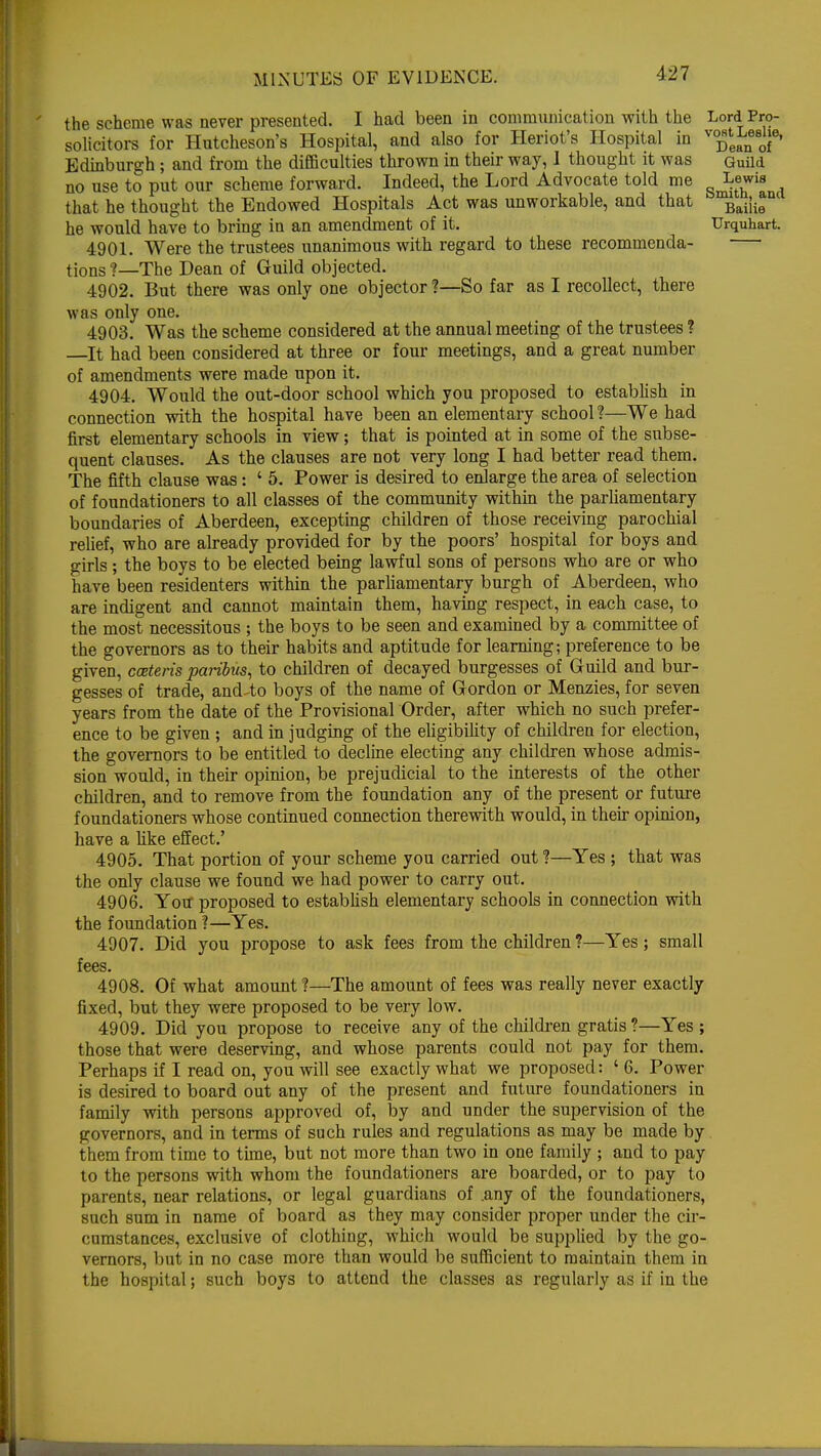 the scheme was never presented. I had been in communication with the Lord Pro- solicitors for Hutcheson's Hospital, and also for Heriot's Hospital in ^^f' Edinburgh; and from the difficulties thrown in their way, 1 thought it was Guild no use to put our scheme forward. Indeed, the Lord Advocate told me Lewis that he thought the Endowed Hospitals Act was unworkable, and that he would have to bring in an amendment of it. Urquhart. 4901. Were the trustees unanimous with regard to these recommenda- tions ?—-The Dean of Guild objected. 4902. But there was only one objector ?—So far as I recollect, there was only one. 4903. Was the scheme considered at the annual meeting of the trustees ? It had been considered at three or four meetings, and a great number of amendments were made upon it. 4904. Would the out-door school which you proposed to establish in connection with the hospital have been an elementary school?—We had first elementary schools in view; that is pointed at in some of the subse- quent clauses. As the clauses are not very long I had better read them. The fifth clause was: ' 5. Power is desired to enlarge the area of selection of foundationers to all classes of the community within the parliamentary boundaries of Aberdeen, excepting children of those receiving parochial relief, who are already provided for by the poors' hospital for boys and girls ; the boys to be elected being lawful sons of persons who are or who have been residenters within the parliamentary burgh of Aberdeen, who are indigent and cannot maintain them, having respect, in each case, to the most necessitous ; the boys to be seen and examined by a committee of the governors as to their habits and aptitude for learning; preference to be given, cceteris paribus, to children of decayed burgesses of Guild and bur- gesses of trade, and4o boys of the name of Gordon or Menzies, for seven years from the date of the Provisional Order, after which no such prefer- ence to be given ; and in judging of the eligibility of children for election, the governors to be entitled to decline electing any children whose admis- sion would, in their opinion, be prejudicial to the interests of the other children, and to remove from the foundation any of the present or future foundationers whose continued connection therewith would, in their opinion, have a like effect.' 4905. That portion of your scheme you carried out!—Yes ; that was the only clause we found we had power to carry out. 4906. You- proposed to establish elementary schools in connection with the foundation ?—Yes. 4907. Did you propose to ask fees from the children ?—Yes; small fees. 4908. Of what amount ?—The amount of fees was really never exactly fixed, but they were proposed to be very low. 4909. Did you propose to receive any of the children gratis ?—Yes ; those that were deserving, and whose parents could not pay for them. Perhaps if I read on, you will see exactly what we proposed: ' 6. Power is desired to board out any of the present and future foundationers in family with persons approved of, by and under the supervision of the governors, and in terms of such rules and regulations as may be made by them from time to time, but not more than two in one family ; and to pay to the persons with whom the foundationers are boarded, or to pay to parents, near relations, or legal guardians of .any of the foundationers, such sum in name of board as they may consider proper under the cir- cumstances, exclusive of clothing, which would be supplied by the go- vernors, but in no case more than would be sufficient to maintain them in the hospital; such boys to attend the classes as regularly as if in the