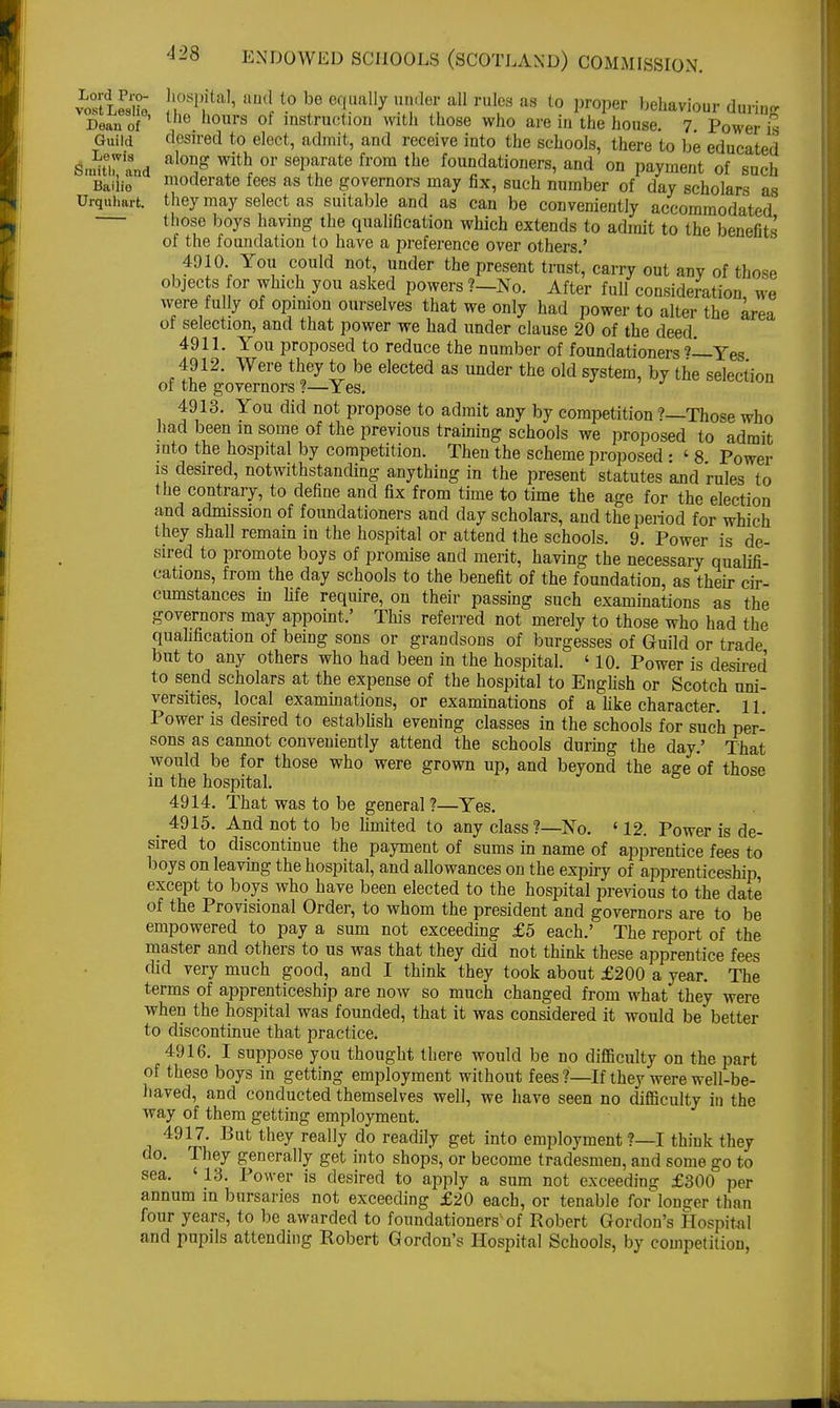 vLo?LePsiie j! ^ be ruIcs as to P>per behaviour during Dean of' tho. hours of instruction with those who are in the house. 7. Power is Guild desired to elect, admit, and receive into the schools, there to be educated Sm^rtd ™thf or BeV™aU> fl'°m the fou°dationers, and on payment of such Baiiio moderate fees as the governors may fix, such number of day scholars as Urquhart. they may select as suitable and as can be conveniently accommodated those boys having the qualification which extends to admit to the benefits of the foundation to have a preference over others.' 4910. You could not, under the present trust, carry out any of those objects for which you asked powers?—No. After full consideration we were fully of opinion ourselves that we only had power to alter the area of selection, and that power we had under clause 20 of the deed 4911. You proposed to reduce the number of foundationers Yes 4912. Were they to be elected as under the old system, by the selection of the governors ?—Yes. 4913. You did not propose to admit any by competition ?—Those who had been in some of the previous training schools we proposed to admit into the hospital by competition. Then the scheme proposed : ' 8 Power is desired, notwithstanding anything in the present statutes and rules to the contrary, to define and fix from time to time the age for the election and admission of foundationers and day scholars, and the period for which they shall remain in the hospital or attend the schools. 9. Power is de- sired to promote boys of promise and merit, having the necessary qualifi- cations, from the day schools to the benefit of the foundation, as their cir- cumstances in life require, on their passing such examinations as the governors may appoint.' This referred not merely to those who had the qualification of being sons or grandsons of burgesses of Guild or trade but to any others who had been in the hospital. ' 10. Power is desired to send scholars at the expense of the hospital to English or Scotch uni- versities, local examinations, or examinations of a like character. 11 Power is desired to establish evening classes in the schools for such per- sons as cannot conveniently attend the schools during the day.' That would be for those who were grown up, and beyond the age of those in the hospital. 4914. That was to be general ?—Yes. 4915. And not to be limited to any class?—No. ' 12. Power is de- sired to discontinue the payment of sums in name of apprentice fees to boys on leaving the hospital, and allowances on the expiry of apprenticeship, except to boys who have been elected to the hospital previous to the date of the Provisional Order, to whom the president and governors are to be empowered to pay a sum not exceeding £5 each.' The report of the master and others to us was that they did not think these apprentice fees did very much good, and I think they took about £200 a year. The terms of apprenticeship are now so much changed from what they were when the hospital was founded, that it was considered it would be better to discontinue that practice. 4916. I suppose you thought there would be no difficulty on the part of these boys in getting employment without fees?—If they were well-be- haved, and conducted themselves well, we have seen no difficulty in the way of them getting employment. 4917. But they really do readily get into employment ?—I think they do. They generally get into shops, or become tradesmen, and some go to sea. ' 13. Power is desired to apply a sum not exceeding £300 per annum in bursaries not exceeding £20 each, or tenable forlonger than four years, to be awarded to foundationersvof Robert Gordon's Hospital and pupils attending Robert Gordon's Hospital Schools, by competition,