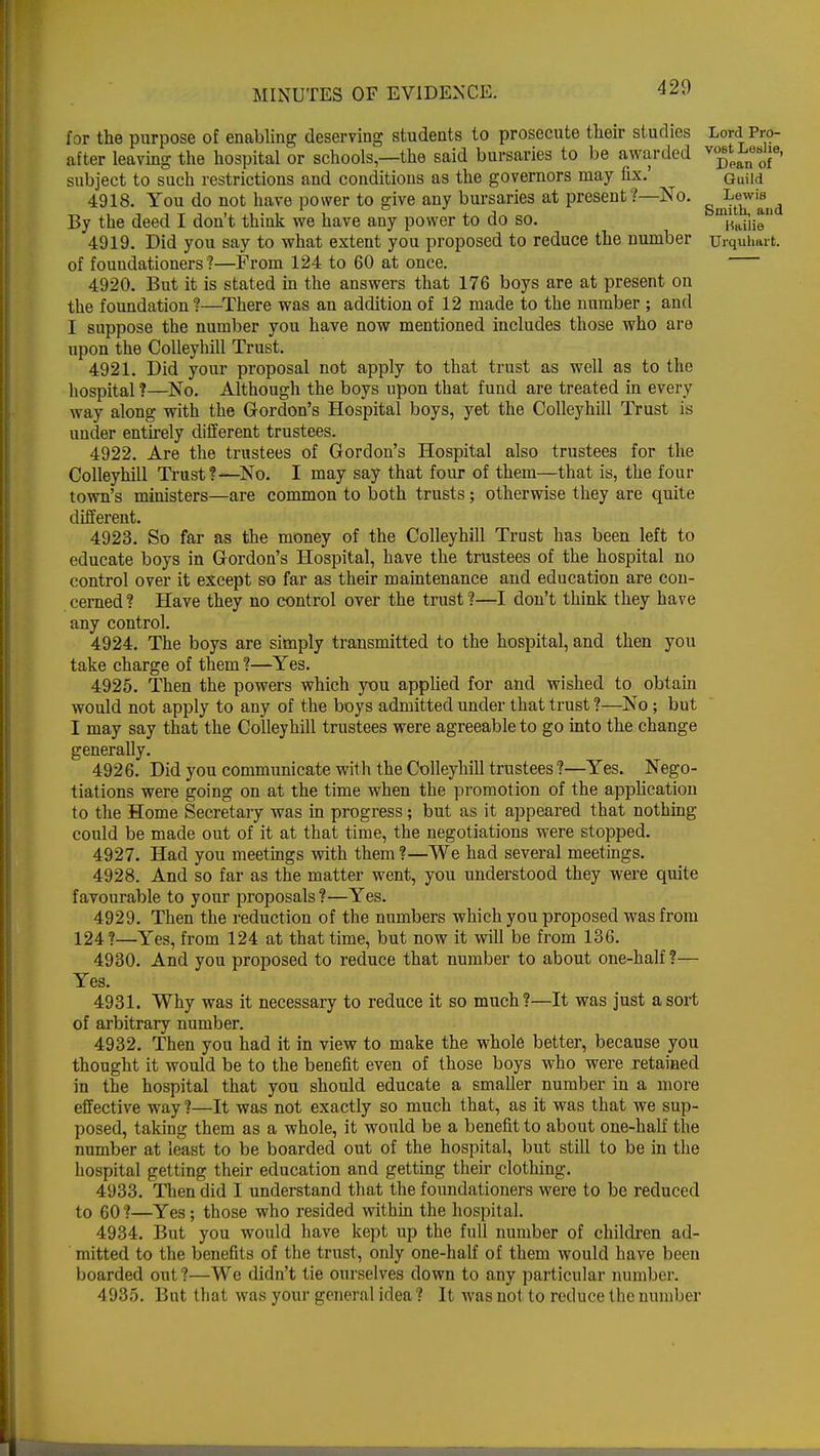 for the purpose of enabling deserving students to prosecute their studies Lord Pro- after leaving the hospital or schools—the said bursaries to be awarded ^J^6' subject to such restrictions and conditions as the governors may fix.' Guiid 4918. You do not have power to give any bursaries at present?—No. ^wi£id By the deed I don't think we have any power to do so. riaiiie 4919. Did you say to what extent you proposed to reduce the number Urquhart. of foundationers?—Prom 124 to 60 at once. 4920. But it is stated in the answers that 176 boys are at present on the foundation?—There was an addition of 12 made to the number ; and I suppose the number you have now mentioned includes those who are upon the Colleyhill Trust. 4921. Did your proposal not apply to that trust as well as to the hospital ?—No. Although the boys upon that fund are treated in every way along with the Gordon's Hospital boys, yet the Colleyhill Trust is under entirely different trustees. 4922. Are the trustees of Gordon's Hospital also trustees for the Colleyhill Trust?—No. I may say that four of them—that is, the four town's ministers—are common to both trusts; otherwise they are quite different. 4923. So far as the money of the Colleyhill Trust has been left to educate boys in Gordon's Hospital, have the trustees of the hospital no control over it except so far as their maintenance and education are con- cerned ? Have they no control over the trust ?—I don't think they have any control. 4924. The boys are simply transmitted to the hospital, and then you take charge of them ?—Yes. 4925. Then the powers which you applied for and wished to obtain would not apply to any of the boys admitted under that trust ?—No; but I may say that the Colleyhill trustees were agreeable to go into the change generally. 4926. Did you communicate with the Colleyhill trustees ?—Yes. Nego- tiations were going on at the time when the promotion of the application to the Home Secretary was in progress; but as it appeared that nothing could be made out of it at that time, the negotiations were stopped. 4927. Had you meetings with them?—We had several meetings. 4928. And so far as the matter went, you understood they were quite favourable to your proposals?—Yes. 4929. Then the reduction of the numbers which you proposed was from 124?—Yes, from 124 at that time, but now it will be from 136. 4930. And you proposed to reduce that number to about one-half ?— Yes. 4931. Why was it necessary to reduce it so much?—It was just a sort of arbitrary number. 4932. Then you had it in view to make the whole better, because you thought it would be to the benefit even of those boys who were retained in the hospital that you should educate a smaller number in a more effective way ?—It was not exactly so much that, as it was that we sup- posed, taking them as a whole, it would be a benefit to about one-half the number at least to be boarded out of the hospital, but still to be in the hospital getting their education and getting their clothing. 4933. Then did I understand that the foundationers were to be reduced to 60 ?—Yes; those who resided within the hospital. 4934. But you would have kept up the full number of children ad- mitted to the benefits of the trust, only one-half of them would have been boarded out ?—We didn't tie ourselves down to any particular number. 4935. But that was your general idea ? It was not to reduce the number