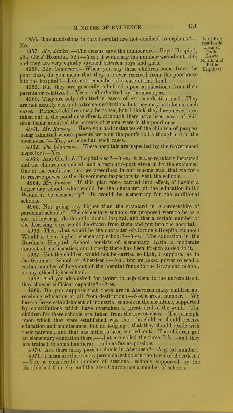 4956. The admissions to that hospital are not confined to orphans?— No. 4957. Mr. Parker.—The census says the number are—Boys' Hospital, 52 ; Girls' Hospital, 52 ?—Yes; I would saythe number was about 100, and they are very equally divided between boys and girls. poor class, do you mean that they are ever received from the poorhouse into the hospital ?—I do not remember of a case of that kind. 4959. But they are generally admitted upon applications from their parents or relatives ?—Yes ; and admitted by the managers. 4960. They are only admitted in cases of extreme destitution ?—They are not exactly cases of extreme destitution, but they may be taken in such cases. Paupers' children may be taken, but I think they have never been taken out of the poorhouse direct, although there have been cases of chil- dren being admitted the parents of whom were in the poorhouse. 4961. Mr. Ramsay.—Have you had instances of the children of paupers being admitted whose parents were on the poor's roll although not in the poorhouse ?—Yes, we have had such cases. 4962. The Chairman.—These hospitals are inspected by the Government inspector ?—Yes. 4963. And Gordon's Hospital also ?—Yes; it is also regularly inspected and the children examined, and a regular report given in by the examiner. One of the conditions that we prescribed in our scheme was, that we were to reserve power to the Government inspectors to visit the schools. 4964. Mr. Parker.—If this plan were carried into effect, of having a larger day school, what would be the character of the education in it ? Would it be elementary?—It would be elementary for the additional schools. 4965. Not going any higher than the standard in Aberdeenshire of parochial schools ?—The elementary schools we proposed were to be as a sort of lower grade than Gordon's Hospital, and then a certain number of the deserving boys would be drawn from them and put into the hospital. 4966. Then what would be the character of Gordon's Hospital School1? Would it be a higher elementary school ?—Yes. The education in the Gordon's Hospital School consists of elementary Latin, a moderate amount of mathematics, and latterly there has been French added to it. 4967. But the children would not be carried so high, I suppose, as in the Grammar School at Aberdeen?—No; but we asked power to send a certain number of boys out of the hospital funds to the Grammar School, or any other higher school. 4968. And you also asked for power to help them to the universities if they showed sufficient capacity ?—Yes. 4969. Do you suppose that there are in Aberdeen many children not receiving education at all from destitution ?—Not a great number. We have a large establishment of industrial schools in the meantime, supported by contributions which have overtaken a great deal of the want. The children for these schools are taken from the lowest class. The principle upon which they were established was that the children should receive education and maintenance, but no lodging ; that they should reside with their parents; and that has hitherto been carried out. The children get an elementary education there,—what are called t he three R.'s,—and they are trained to some handicraft trade as far as possible. 4970. Are there many parish schools in Aberdeen ?—A great number. 4971. I mean are there many parochial schools in the town of Aberdeen ? —Yes, a considerable number of sessional schools supported by the Established Church; and the Free Church has a number of schools. Lord Pro- vost Leslie Dean of Guild Lewis Smith, and Bailie