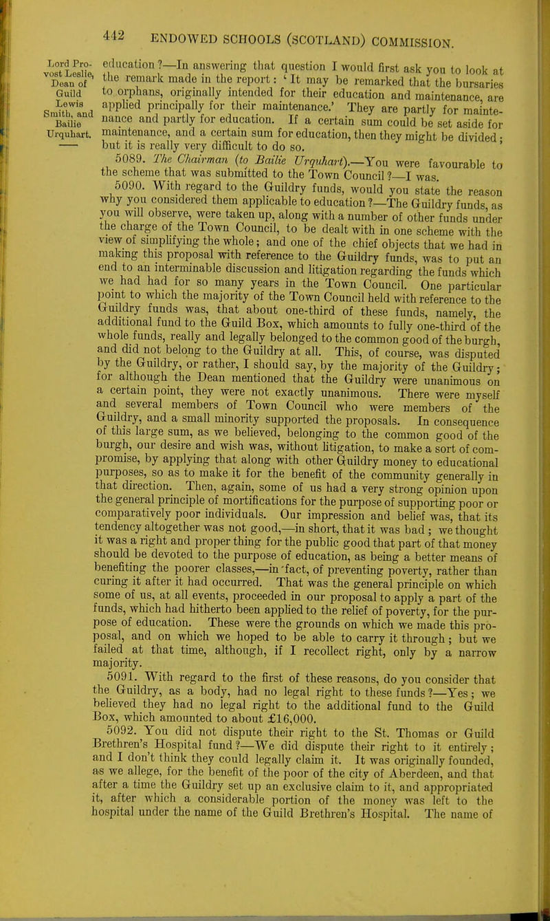 A 12 Lord Pro- vost Leslie, Dean of Guild Lewis Smith, and Bailie Urquhart. education?—In answering that question I would first ask you to look at the remark made in the report: ' It may be remarked that the bursaries to orphans, originally intended for their education and maintenance are applied principally for their maintenance.' They are partly for mainte- nance and partly for education. If a certain sum could be set aside for , maintenance, and a certain sum for education, then they might be divided • but it is really very difficult to do so. 5089. The Chairman (to Bailie Urquhart).—You were favourable to the scheme that was submitted to the Town Council * I was 5090. With regard to the Guildry funds, would you state the reason why you considered them applicable to education ?—The Guildry funds as you will observe, were taken up, along with a number of other funds un'der the charge of the Town Council, to be dealt with in one scheme with the view of simplifying the whole; and one of the chief objects that we had in making this proposal with reference to the Guildry funds, was to put an end to an interminable discussion and litigation regarding the funds which we had had for so many years in the Town Council. One particular point to which the majority of the Town Council held with reference to the Guildry funds was, that about one-third of these funds, namely, the additional fund to the Guild Box, which amounts to fully one-third of the whole funds, really and legally belonged to the common good of the burgh, and did not belong to the Guildry at all. This, of course, was disputed by the Guildry, or rather, I should say, by the majority of the Guildry; for although the Dean mentioned that the Guildry were unanimous on a certain point, they were not exactly unanimous. There were myself and several members of Town Council who were members of the Guildry, and a small minority supported the proposals. In consequence of this large sum, as we believed, belonging to the common good of the burgh, our desire and wish was, without litigation, to make a sort of com- promise, by applying that along with other Guildry money to educational purposes, so as to make it for the benefit of the community generally in that direction. Then, again, some of us had a very strong opinion upon the general principle of mortifications for the purpose of supporting poor or comparatively poor individuals. Our impression and belief was, that its tendency altogether was not good,—in short, that it was bad; we thought it was a right and proper thing for the public good that part of that money should be devoted to the purpose of education, as being a better means of benefiting the poorer classes,—in'fact, of preventing poverty, rather than curing it after it had occurred. That was the general principle on which some of us, at all events, proceeded in our proposal to apply a part of the funds, which had hitherto been applied to the relief of poverty, for the pur- pose of education. These were the grounds on which we made this pro- posal, and on which we hoped to be able to carry it through; but we failed at that time, although, if I recollect right, only by a narrow majority. 5091. With regard to the first of these reasons, do you consider that the Guildry, as a body, had no legal right to these funds ?—Yes; we believed they had no legal right to the additional fund to the Guild Box, which amounted to about £16,000. 5092. You did not dispute their right to the St. Thomas or Guild Brethren's Hospital fund ?—We did dispute their right to it entirely; and I don't think they could legally claim it. It was originally founded, as we allege, for the benefit of the poor of the city of Aberdeen, and that after a time the Guildry set up an exclusive claim to it, and appropriated it, after which a considerable portion of the money was left to the hospital under the name of the Guild Brethren's Hospital. The name of