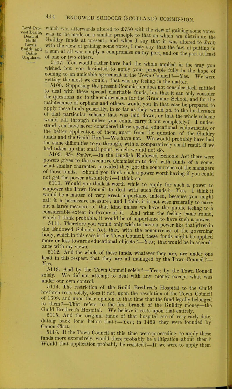 Lord Pro- vost Loslie, Dean of Guild Lewis Smith, and Bailie Urquhart. which was afterwards altered to £750 with the view of gaining some votes was to be made on a similar principle to that on which we distribute the Guildry funds at present; and when I say that it was altered to £750 with the view of gaining some votes, I may say that the fact of putting in a sum at all was simply a compromise on my part, and on the part at least , of one or two others. 5107. You would rather have had the whole applied in the way you wished, but you hesitated to apply your principle fully in the hope of coming to an amicable agreement in the Town Council ?—Yes. We were getting the most we could ; that was my feeling in the matter. 5108. Supposing the present Commission does not consider itself entitled to deal with these special charitable funds, but that it can only consider the questions as to the endowments for the Grammar School, and for the maintenance of orphans and others, would you in that case be prepared to apply these funds generally, in so far as they would go, to the furtherance of that particular scheme that was laid down, or that the whole scheme would fall through unless you could carry it out completely? I under- stand you have never considered these special educational endowments or the better application of them, apart from the question of the Guildry funds and the Guild Box ?—We have not. We would probably have had the same difficulties to go through, with a comparatively small result, if we had taken up that small point, which we did not do. 5109. Mr. Parker.—In the English Endowed Schools Act there were powers given to the executive Commission to deal with funds of a some- what similar character, provided they got the concurrence of the managers of those funds. Should you think such a power worth having if you could not get the power absolutely ?—I think so. 5110. Would you think it worth while to apply for such a power to empower the Town Council to deal with such funds ?—Yes. I think it would be a matter of very great importance indeed, because you might call it a permissive measure; and I think it is not wise generally to carry out a large measure of that kind unless we have the public feeling to a considerable extent in favour of it. And when the feeling came round, which I think probable, it would be of importance to have such a power. 5111. Therefore you would only wish to have a power like that givenin the Endowed Schools Act, that, with the concurrence of the governing body, which in this case is the Town Council, these funds might be applied more or less towards educational objects ?—Yes; that would be in accord- ance with my views. 5112. And the whole of these funds, whatever they are, are under one head in this respect, that they are all managed by the Town Council ? Yes. 5113. And by the Town Council solely?—Yes; by the Town Council solely. We did not attempt to deal with any money except what was under our own control. 5114. The restriction of the Guild Brethren's Hospital to the Guild brethren rests solely, does it not, upon the resolution of the Town Council of 1609, and upon their opinion at that time that the fund legally belonged to them?—That refers to the first branch of the Guildry money—the Guild Brethren's Hospital. We believe it rests upon that entirely. 5115. And the original funds of that hospital are of very early date, dating back long before that?—Yes; in 1459 they were founded by Canon Clatt. 5116. If the Town Council at this time were proceeding to apply these funds more extensively, would there probably be a litigation about them ? Would that application probably be resisted?—If we were to apply them