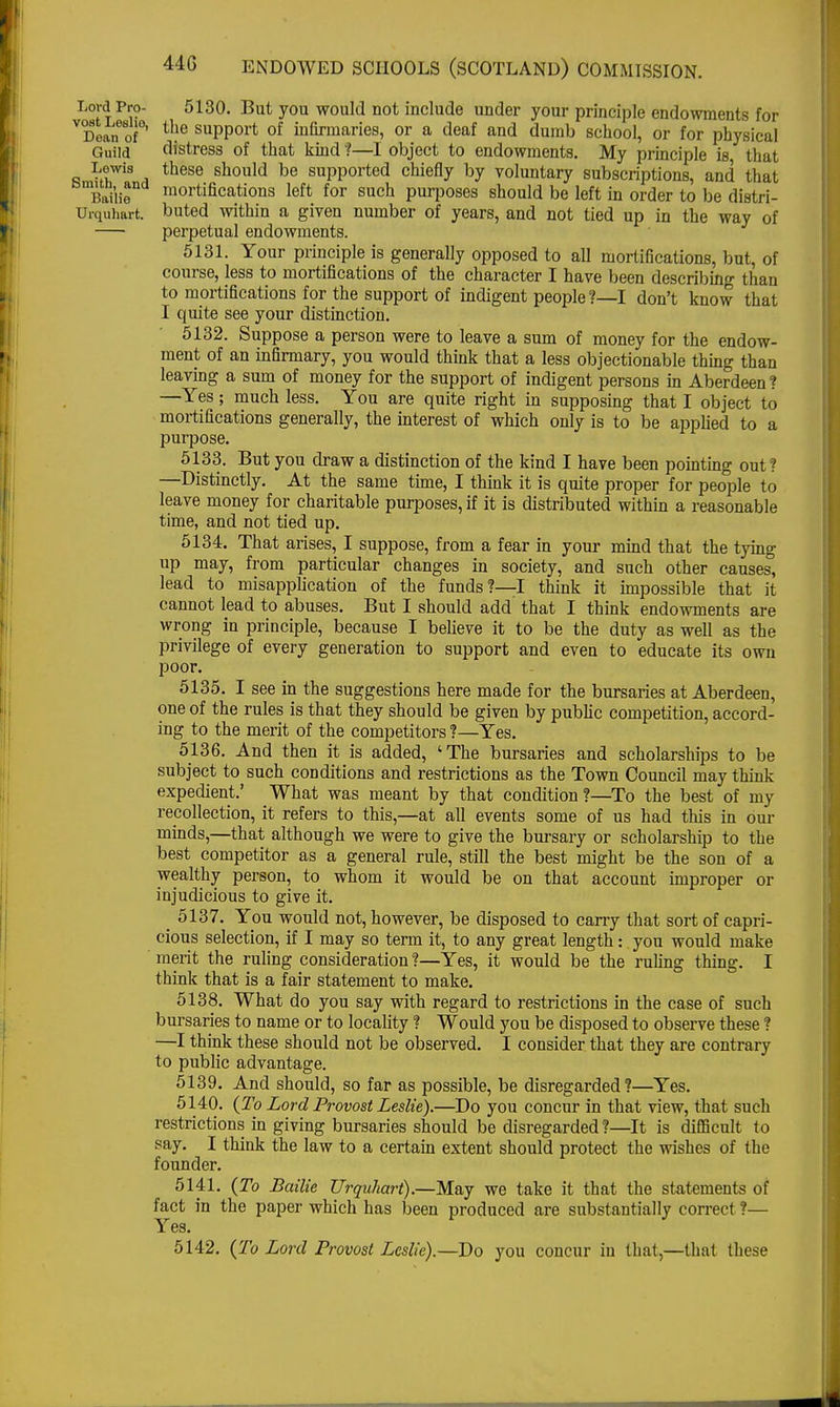 Lord Pro- vost Leslio, Dean of Guild Lewis Smith, and Bailie Urquhart. 44G ENDOWED SCHOOLS (SCOTLAND) COMMISSION. 5130. But you would not include under your principle endowments for the support of infirmaries, or a deaf and dumb school, or for physical distress of that kind ?—I object to endowments. My principle is that these should be supported chiefly by voluntary subscriptions, and that mortifications left for such purposes should be left in order to be distri- buted within a given number of years, and not tied up in the way of perpetual endowments. 5131. Your principle is generally opposed to all mortifications, but, of course, less to mortifications of the character I have been describing than to mortifications for the support of indigent people ?—I don't know that I quite see your distinction. 5132. Suppose a person were to leave a sum of money for the endow- ment of an infirmary, you would think that a less objectionable thing than leaving a sum of money for the support of indigent persons in Aberdeen? —Yes; much less. You are quite right in supposing that I object to mortifications generally, the interest of which only is to be applied to a purpose. 5133. But you draw a distinction of the kind I have been pointing out? —Distinctly. At the same time, I think it is quite proper for people to leave money for charitable purposes, if it is distributed within a reasonable time, and not tied up. 5134. That arises, I suppose, from a fear in your mind that the tying up may, from particular changes in society, and such other causes, lead to misapplication of the funds?—I think it impossible that it cannot lead to abuses. But I should add that I think endowments are wrong in principle, because I believe it to be the duty as well as the privilege of every generation to support and even to educate its own poor. 5135. I see in the suggestions here made for the bursaries at Aberdeen one of the rules is that they should be given by public competition, accord- ing to the merit of the competitors ?—Yes. 5136. And then it is added, 'The bursaries and scholarships to be subject to such conditions and restrictions as the Town Council may think expedient.' What was meant by that condition ?—To the best of my recollection, it refers to this,—at all events some of us had this in our minds,—that although we were to give the bursary or scholarship to the best competitor as a general rule, still the best might be the son of a wealthy person, to whom it would be on that account improper or injudicious to give it. _ 5137. You would not, however, be disposed to cany that sort of capri- cious selection, if I may so term it, to any great length: you would make merit the ruling consideration?—Yes, it would be the ruling thing. I think that is a fair statement to make. 5138. What do you say with regard to restrictions in the case of such bursaries to name or to locality ? Would you be disposed to observe these ? —I think these should not be observed. I consider that they are contrary to public advantage. 5139. And should, so far as possible, be disregarded?—Yes. 5140. (To Lord Provost Leslie).—Do you concur in that view, that such restrictions in giving bursaries should be disregarded?—It is difficult to say. I think the law to a certain extent should protect the wishes of the founder. 5141. (To Bailie Urquhart).—May we take it that the statements of fact in the paper which has been produced are substantially correct ?— Yes. 5142. (To Lord Provost Leslie).—Do you concur in that,—that these