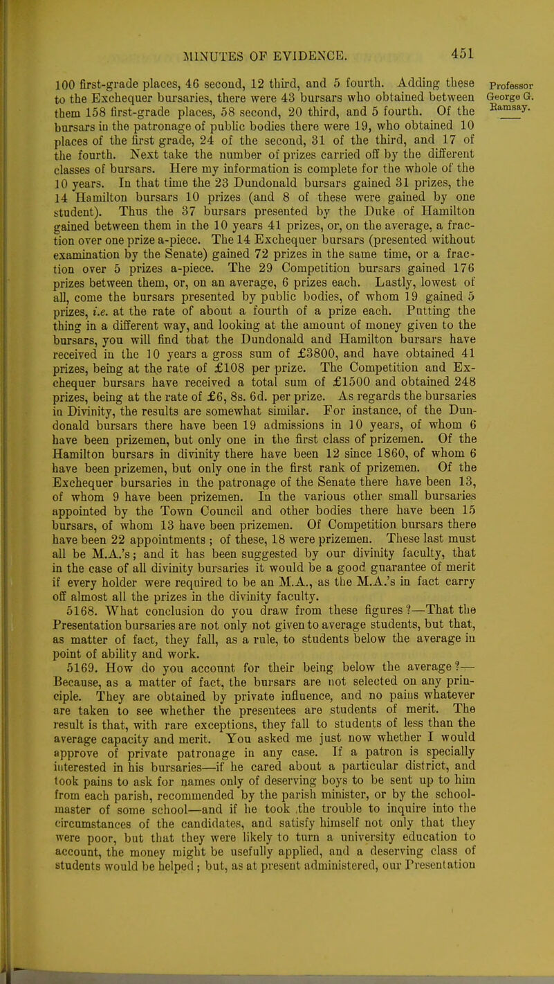 100 first-grade places, 46 second, 12 third, and 5 fourth. Adding these professor to the Exchequer bursaries, there were 43 bursars who obtained between George G. them 158 first-grade places, 58 second, 20 third, and 5 fourth. Of the Bamsay- bursars in the patronage of public bodies there were 19, who obtained 10 places of the first grade, 24 of the second, 31 of the third, and 17 of the fourth. Next take the number of prizes carried off by the different classes of bursars. Here my information is complete for the whole of the 10 years. In that time the 23 Dundonald bursars gained 31 prizes, the 14 Hamilton bursars 10 prizes (and 8 of these were gained by one student). Thus the 37 bursars presented by the Duke of Hamilton gained between them in the 10 years 41 prizes, or, on the average, a frac- tion over one prize a-piece. The 14 Exchequer bursars (presented without examination by the Senate) gained 72 prizes in the same time, or a frac- tion over 5 prizes a-piece. The 29 Competition bursars gained 176 prizes between them, or, on an average, 6 prizes each. Lastly, lowest of all, come the bursars presented by public bodies, of whom 19 gained 5 prizes, i.e. at the rate of about a fourth of a prize each. Putting the thing in a different way, and looking at the amount of money given to the bursars, you will find that the Dundonald and Hamilton bursars have received in the 10 years a gross sum of £3800, and have obtained 41 prizes, being at the rate of £108 per prize. The Competition and Ex- chequer bursars have received a total sum of £1500 and obtained 248 prizes, being at the rate of £6, 8s. 6d. per prize. As regards the bursaries iu Divinity, the results are somewhat similar. For instance, of the Dun- donald bursars there have been 19 admissions in 10 years, of whom 6 have been prizemen, but only one in the first class of prizemen. Of the Hamilton bursars in divinity there have been 12 since 1860, of whom 6 have been prizemen, but only one in the first rank of prizemen. Of the Exchequer bursaries in the patronage of the Senate there have been 13, of whom 9 have been prizemen. In the various other small bursaries appointed by the Town Council and other bodies there have been 15 bursars, of whom 13 have been prizemen. Of Competition bursars there have been 22 appointments ; of these, 18 were prizemen. These last must all be M.A.'s; and it has been suggested by our divinity faculty, that in the case of all divinity bursaries it would be a good guarantee of merit if every holder were required to be an M.A., as the M.A.'s in fact carry off almost all the prizes in the divinity faculty. 5168. What conclusion do you draw from these figures?—That the Presentation bursaries are not only not given to average students, but that, as matter of fact, they fall, as a rule, to students below the average in point of ability and work. 5169. How do you account for their being below the average?— Because, as a matter of fact, the bursars are not selected on any prin- ciple. They are obtained by private influence, and no pains whatever are taken to see whether the presentees are students of merit. The result is that, with rare exceptions, they fall to students of less than the average capacity and merit. You asked me just now whether I would approve of private patronage in any case. If a patron is specially interested in his bursaries—if he cared about a particular district, and took pains to ask for names only of deserving boys to be sent up to him from each parish, recommended by the parish minister, or by the school- master of some school—and if he took .the trouble to inquire into the circumstances of the candidates, and satisfy himself not only that they were poor, but that they were likely to turn a university education to account, the money might be usefully applied, and a deserving class of students would be helped ; but, as at present administered, our Presentation