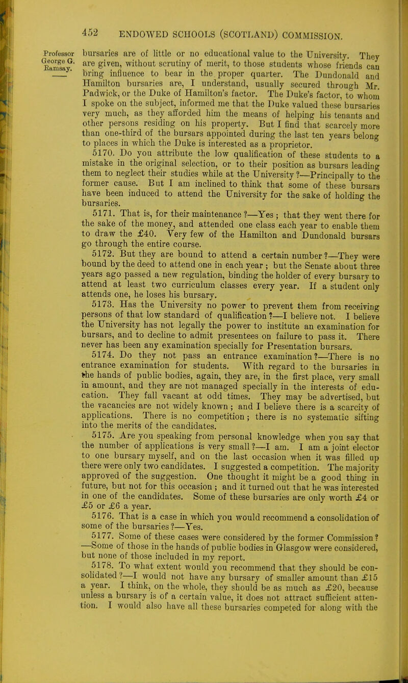 Professor bursaries are of little or no educational value to the University. They ^m^y3' are &'iven> without scrutiny of merit, to those students whose friends can . bring influence to bear in the proper quarter. The Dundonald and Hamilton bursaries are, I understand, usually secured through Mr. Padwick, or the Duke of Hamilton's factor. The Duke's factor, to whoni I spoke on the subject, informed me that the Duke valued these bursaries very much, as they afforded him the means of helping his tenants and other persons residing on his property. But I find that scarcely more than one-third of the bursars appointed during the last ten years belong to places in which the Duke is interested as a proprietor. 5170. Do you attribute the low qualification of these students to a mistake in the original selection, or to their position as bursars leading them to neglect their studies while at the University ?—Principally to the former cause. But I am inclined to think that some of these bursars have been induced to attend the University for the sake of holding the bursaries. 5171. That is, for their maintenance ?—Yes ; that they went there for the sake of the money, and attended one class each year to enable them to draw the £40. Very few of the Hamilton and Dundonald bursars go through the entire course. 5172. But they are bound to attend a certain number ?—They were bound by the deed to attend one in each year ; but the Senate about three years ago passed a new regulation, binding the holder of every bursary to attend at least two curriculum classes every year. If a student only attends one, he loses his bursary. 5173. Has the University no power to prevent them from receiving persons of that low standard of qualification ?—I believe not. I believe the University has not legally the power to institute an examination for bursars, and to decline to admit presentees on failure to pass it. There never has been any examination specially for Presentation bursars. 5174. Do they not pass an entrance examination?—There is no entrance examination for students. With regard to the bursaries in the hands of public bodies, again, they are, in the first place, very small in amount, and they are not managed specially in the interests of edu- cation. They fall vacant at odd times. They may be advertised, but the vacancies are not widely known ; and I believe there is a scarcity of applications. There is no competition; there is no systematic sifting into the merits of the candidates. 5175. Are you speaking from personal knowledge when you say that the number of applications is very small ?—I am. I am a joint elector to one bursary myself, and on the last occasion when it was filled up there were only two candidates. I suggested a competition. The majority approved of the suggestion. One thought it might be a good thing in future, but not for this occasion; and it turned out that he was interested in one of the candidates. Some of these bursaries are only worth £4 or £5 or £6 a year. 5176. That is a case in which you would recommend a consolidation of some of the bursaries?—Yes. 5177. Some of these cases were considered by the former Commission? —Some of those in the hands of public bodies in Glasgow were considered, but none of those included in my report. 5178. To what extent would you recommend that they should be con- solidated?—I would not have any bursary of smaller amount than £15 a year. I think, on the whole, they should be as much as £20, because unless a bursary is of a certain value, it does not attract sufficient atten- tion. I would also have all these bursaries competed for along with the