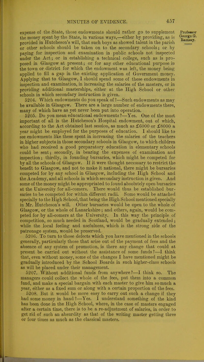 expense of the State, those endowments should rather go to supplement Professor the money spent by the State, in various ways,—either by providing, as is Q*ore° n provided in Hutcheson's will, that such boys as showed talent in the parish amsa or other schools should be taken on to the secondary schools; or by paying for inspection and examination in public schools not inspected under the Act; or in establishing a technical college, such as is pro- posed in Glasgow at present; or for any other educational purpose in the town or district for which the endowment was left, the money being applied to fill a gap in the existing application of Government money. Applying that to Glasgow, I should spend some of these endowments in inspection and examination, in increasing the salaries of the masters, or in providing additional masterships, either at the High School or other schools in which secondary instruction is given. 5204. Which endowments do you speak of?—Such endowments as may be available in Glasgow. There are a large number of endowments there, many of which have as yet never been put into operation. 5205. Do you mean educational endowments?—Yes. One of the most important of all is the Hutcheson's Hospital endowment, out of which, according to the Act obtained last session, as much as £6000 or £8000 a year might be employed for the purposes of education. I should like to see endowments like these spent in increasing the salaries of the teachers in higher subjects in those secondary schools in Glasgow, to which children who had received a good preparatory education in elementary schools could be sent; secondly, in bearing the expenses of examination and inspection; thirdly, in founding bursaries, which might be competed for by all the schools of Glasgow. If it were thought necessary to restrict the benefit to Glasgow, and not to make it national, there might be bursaries competed for by any school in Glasgow, including the High School and the Academy, and all schools in which secondary instruction is given. And some of the money might be appropriated to found absolutely open bursaries at the University for all-comers. There would thus be established bur- saries to be competed for within different radii. Some would be attached specially to the High School, that being the High School mentioned specially in Mr. Hutcheson's will. Other bursaries would be open to the whole of Glasgow, or the whole of Lanarkshire; and others, again, would be com- peted for by all-comers at the University. In this way the principle of competition, so much needed in Scotland, would be gradually extended ; while the local feeling and usefulness, which is the strong side of the patronage system, would be preserved. 5206. To turn to those defects which you have mentioned in the schools generally, particularly those that arise out of the payment of fees and the absence of any system of promotion, is there any change that could at present be carried out without the assistance of some funds ?—I think that, even without money, some of the changes I have mentioned might be gradually introduced by the School Boards in such higher-class schools as will be placed under their management. 5207. Without additional funds from anywhere?—I think so. The managers could collect the whole of the fees, put them into a common fund, and make a special bargain with each master to give him so much a year, either as a fixed sum or along with a certain proportion of the fees. 5208. But it would be more easy to carry out such a change if they had some money in hand ?—Yes. I understand something of the kind has been done in the High School, where, in the case of masters engaged after a certain time, there is to be a re-adjustment of salaries, in order to get rid of such an absurdity as that of the writing master getting three or four times as much as the classical masters.