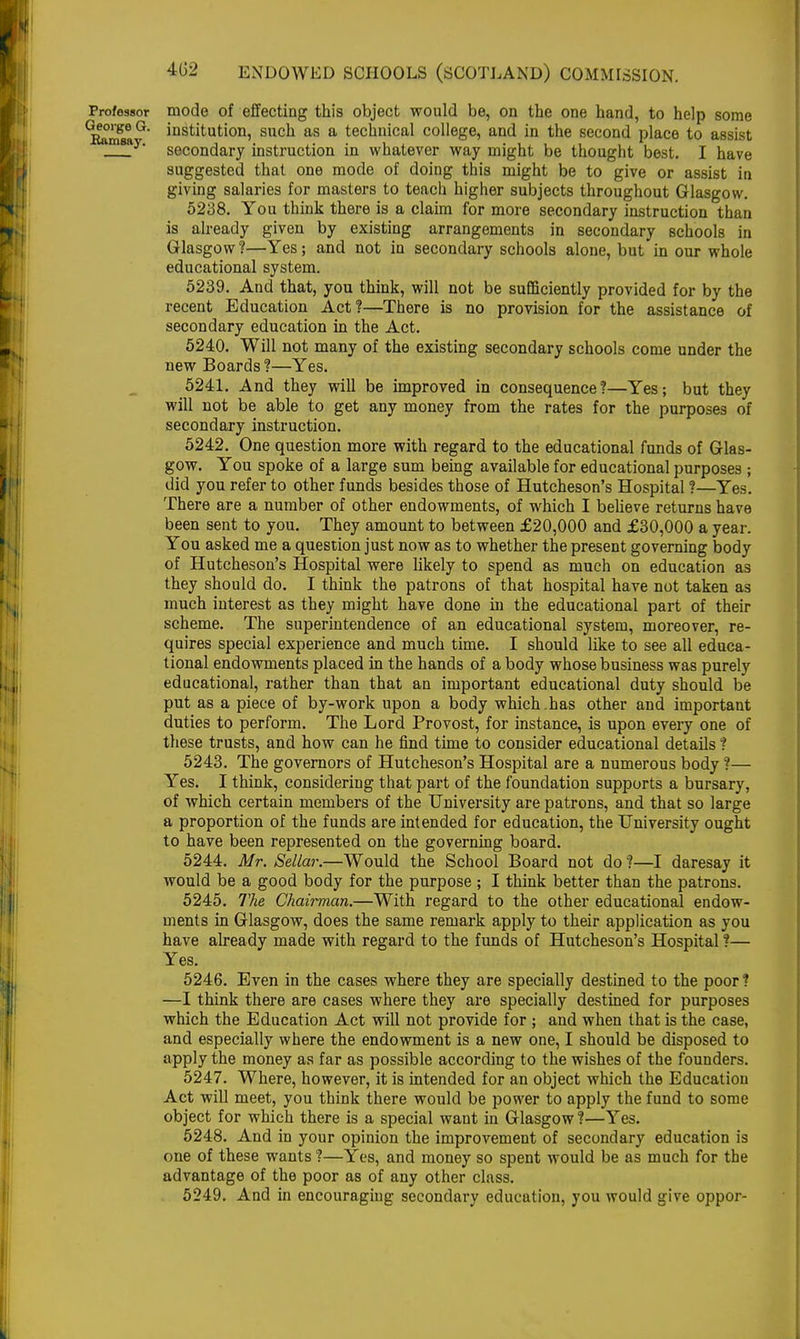 Professor mode of effecting this object would be, on the one hand, to help some 'itori?6 °' instituti°n5 sucu as a technical college, and in the second place to assist j^y* secondary instruction in whatever way might be thought best. I have suggested that one mode of doing this might be to give or assist in giving salaries for masters to teach higher subjects throughout Glasgow. 5238. You think there is a claim for more secondary instruction than is already given by existing arrangements in secondary schools in Glasgow ?—Yes; and not in secondary schools alone, but in our whole educational system. 5239. And that, you think, will not be sufficiently provided for by the recent Education Act?—There is no provision for the assistance of secondary education in the Act. 5240. Will not many of the existing secondary schools come under the new Boards ?—Yes. 5241. And they will be improved in consequence?—Yes; but they will not be able to get any money from the rates for the purposes of secondary instruction. 5242. One question more with regard to the educational funds of Glas- gow. You spoke of a large sum being available for educational purposes ; did you refer to other funds besides those of Hutcheson's Hospital ?—Yes. There are a number of other endowments, of which I believe returns have been sent to you. They amount to between £20,000 and £30,000 a year. You asked me a question just now as to whether the present governing body of Hutcheson's Hospital were likely to spend as much on education as they should do. I think the patrons of that hospital have not taken as much interest as they might have done in the educational part of their scheme. The superintendence of an educational system, moreover, re- quires special experience and much time. I should like to see all educa- tional endowments placed in the hands of a body whose business was purely educational, rather than that an important educational duty should be put as a piece of by-work upon a body which.has other and important duties to perform. The Lord Provost, for instance, is upon every one of these trusts, and how can he find time to consider educational details ? 5243. The governors of Hutcheson's Hospital are a numerous body ?— Yes. I think, considering that part of the foundation supports a bursary, of which certain members of the University are patrons, and that so large a proportion of the funds are intended for education, the University ought to have been represented on the governing board. 5244. Mr. Sellar.—Would the School Board not do ?—I daresay it would be a good body for the purpose ; I think better than the patrons. 5245. The Chairman.—With regard to the other educational endow- ments in Glasgow, does the same remark apply to their application as you have already made with regard to the funds of Hutcheson's Hospital ?— Yes. 5246. Even in the cases where they are specially destined to the poor? —I think there are cases where they are specially destined for purposes which the Education Act will not provide for ; and when that is the case, and especially where the endowment is a new one, I should be disposed to apply the money as far as possible according to the wishes of the founders. 5247. Where, however, it is intended for an object which the Education Act will meet, you think there would be power to apply the fund to some object for which there is a special want in Glasgow ?—Yes. 5248. And in your opinion the improvement of secondary education is one of these wants ?—Yes, and money so spent would be as much for the advantage of the poor as of any other class. 5249. And in encouraging secondary education, you would give oppor-