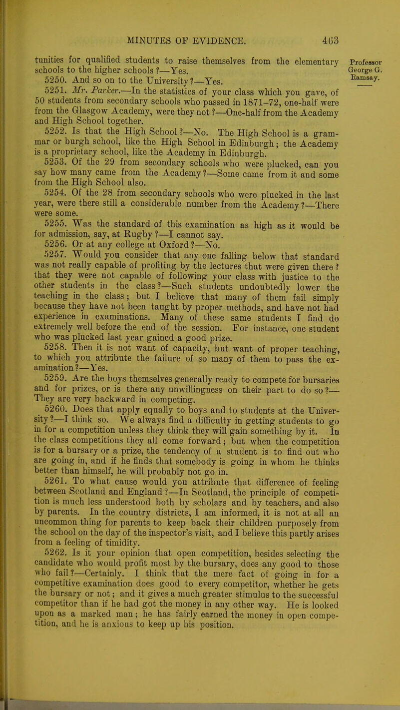 tunities for qualified students to raise themselves from the elementary Professor schools to the higher schools ?—Yes. George G. 5250. And so on to the University ?—Yes. Ramsay 5251. Mr. Parker.—In the statistics of your class which you gave, of 50 students from secondary schools who passed in 1871-72, one-half were from the Glasgow Academy, were they not ?—One-half from the Academy and High School together. 5252. Is that the High School ?—No. The High School is a gram- mar or burgh school, like the High School in Edinburgh; the Academy is a proprietary school, like the Academy in Edinburgh. 5253. Of the 29 from secondary schools who were plucked, can you say how many came from the Academy ?—Some came from it and some from the High School also. 5254. Of the 28 from secondary schools who were plucked in the last year, were there still a considerable number from the Academy ?—There were some. 5255. Was the standard of this examination as high as it would be for admission, say, at Rugby ?—I cannot say. 5256. Or at any college at Oxford?—No. 5257. Would you consider that any one falling below that standard was not really capable of profiting by the lectures that were given there ? that they were not capable of following your class with justice to the other^ students in the class ?—Such students undoubtedly lower the teaching in the class; but I believe that many of them fail simply because they have not been taught by proper methods, and have not had experience in examinations. Many of these same students I find do extremely well before the end of the session. For instance, one student who was plucked last year gained a good prize. 5258. Then it is not want of capacity, but want of proper teaching, to which you attribute the failure of so many of them to pass the ex- amination ?—Yes. 5259. Are the boys themselves generally ready to compete for bursaries and for prizes, or is there any unwillingness on their part to do so ?— They are very backward in competing. _ 5260. Does that apply equally to boys and to students at the Univer- sity ?—I think so. We always find a difficulty in getting students to go in for a competition unless they think they will gain something by it. In the class competitions they all come forward; but when the competition is for a bursary or a prize, the tendency of a student is to find out who are going in, and if he finds that somebody is going in whom he thinks better than himself, he will probably not go in. 5261. To what cause would you attribute that difference of feeling between Scotland and England ?—In Scotland, the principle of competi- tion is much less understood both by scholars and by teachers, and also by parents. In the country districts, I am informed, it is not at all an uncommon thing for parents to keep back their children purposely from the school on the day of the inspector's visit, and I believe this partly arises from a feeling of timidity. 5262. Is it your opinion that open competition, besides selecting the candidate who would profit most by the bursary, does any good to those who fail?—Certainly. I think that the mere fact of going in for a competitive examination does good to every competitor, whether he gets the bursary or not; and it gives a much greater stimulus to the successful competitor than if he had got the money in any other way. He is looked upon as a marked man; he has fairly earned the money in open compe- tition, and he is anxious to keep up his position.