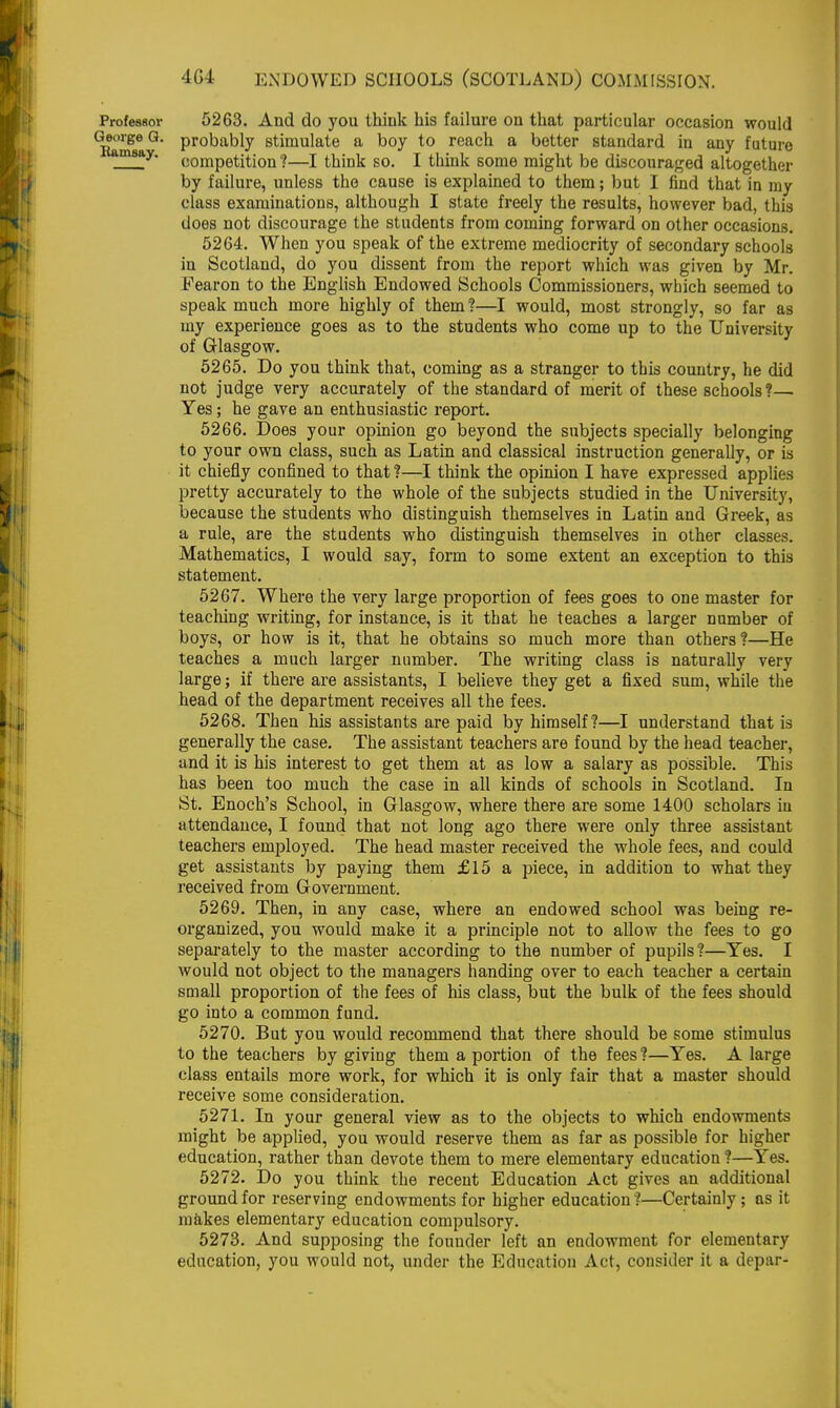 Professor 5263. And do you think bis failure on that particular occasion would ulge Q* ProDably stimulate a boy to reach a better standard in any future msay' competition ?—I think so. I think some might be discouraged altogether by failure, unless the cause is explained to them; but I find that in my class examinations, although I state freely the results, however bad, this does not discourage the students from coming forward on other occasions. 5264. When you speak of the extreme mediocrity of secondary schools in Scotland, do you dissent from the report which was given by Mr. Fearon to the English Endowed Schools Commissioners, which seemed to speak much more highly of them ?—I would, most strongly, so far as my experience goes as to the students who come up to the University of Glasgow. 5265. Do you think that, coming as a stranger to this country, he did not judge very accurately of the standard of merit of these schools ?— Yes; he gave an enthusiastic report. 5266. Does your opinion go beyond the subjects specially belonging to your own class, such as Latin and classical instruction generally, or is it chiefly confined to that ?—I think the opinion I have expressed applies pretty accurately to the whole of the subjects studied in the University, because the students who distinguish themselves in Latin and Greek, as a rule, are the students who distinguish themselves in other classes. Mathematics, I would say, form to some extent an exception to this statement. 5267. Where the very large proportion of fees goes to one master for teaching writing, for instance, is it that he teaches a larger number of boys, or how is it, that he obtains so much more than others?—He teaches a much larger number. The writing class is naturally very large; if there are assistants, I believe they get a fixed sum, while the head of the department receives all the fees. 5268. Then his assistants are paid by himself?—I understand that is generally the case. The assistant teachers are found by the head teacher, and it is his interest to get them at as low a salary as possible. This has been too much the case in all kinds of schools in Scotland. In St. Enoch's School, in Glasgow, where there are some 1400 scholars in attendance, I found that not long ago there were only three assistant teachers employed. The head master received the whole fees, and could get assistants by paying them £15 a piece, in addition to what they received from Government. 5269. Then, in any case, where an endowed school was being re- organized, you would make it a principle not to allow the fees to go separately to the master according to the number of pupils ?—Yes. I would not object to the managers handing over to each teacher a certain small proportion of the fees of his class, but the bulk of the fees should go into a common fund. 5270. But you would recommend that there should be some stimulus to the teachers by giving them a portion of the fees ?—Yes. A large class entails more work, for which it is only fair that a master should receive some consideration. 5271. In your general view as to the objects to which endowments might be applied, you would reserve them as far as possible for higher education, rather than devote them to mere elementary education ?—Yes. 5272. Do you think the recent Education Act gives an additional ground for reserving endowments for higher education ?—Certainly; as it makes elementary education compulsory. 5273. And supposing the founder left an endowment for elementary education, you would not, under the Education Act, consider it a depar-