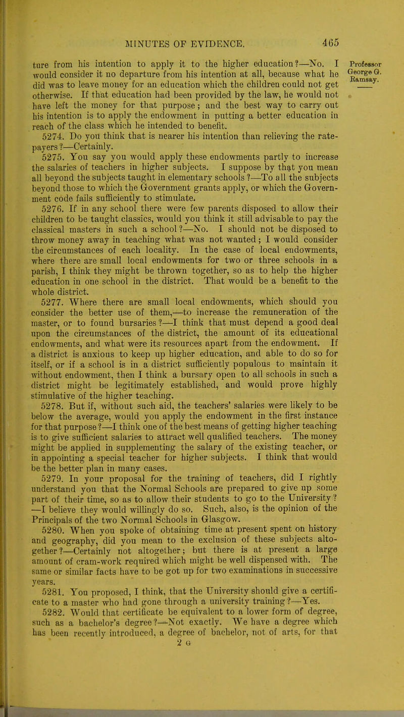 tare from his intention to apply it to the higher education?—No. I Professor would consider it no departure from his intention at all, because what he George  did was to leave money for an education which the children could not get am8a otherwise. If that education had been provided by the law, he would not have left the money for that purpose; and the best way to carry out his intention is to apply the endowment in putting a better education in reach of the class which he intended to benefit. 5274. Do you think that is nearer his intention than relieving the rate- payers !—Certainly. 5275. You say you would apply these endowments partly to increase the salaries of teachers in higher subjects. I suppose by that you mean all beyond the subjects taught in elementary schools ?—To all the subjects beyond those to which the Government grants apply, or which the Govern- ment code fails sufficiently to stimulate. 5276. If in any school there were few parents disposed to allow their children to be taught classics, would you think it still advisable to pay the classical masters in such a school ?—No. I should not be disposed to throw money away in teaching what was not wanted; I would consider the circumstances of each locality. In the case of local endowments, where there are small local endowments for two or three schools in a parish, I think they might be thrown together, so as to help the higher education in one school in the district. That would be a benefit to the whole district. 5277. Where there are small local endowments, which should you consider the better use of them,—to increase the remuneration of the master, or to found bursaries ?—I think that must depend a good deal upon the circumstances of the district, the amount of its educational endowments, and what were its resources apart from the endowment. If a district is anxious to keep up higher education, and able to do so for itself, or if a school is in a district sufficiently populous to maintain it without endowment, then I think a bursary open to all schools in such a district might be legitimately established, and would prove highly stimulative of the higher teaching. 5278. But if, without such aid, the teachers' salaries were likely to be below the average, would you apply the endowment in the first instance for that purpose?—I think one of the best means of getting higher teaching is to give sufficient salaries to attract well qualified teachers. The money might be applied in supplementing the salary of the existing teacher, or in appointing a special teacher for higher subjects. I think that would be the better plan in many cases. 5279. In your proposal for the training of teachers, did I rightly understand you that the Normal Schools are prepared to give up some part of their time, so as to allow their students to go to the University ? —I believe they would willingly do so. Such, also, is the opinion of the Principals of the two Normal Schools in Glasgow. 5280. When you spoke of obtaining time at present spent on history and geography, did yon mean to the exclusion of these subjects alto- gether?—Certainly not altogether; but there is at present a large amount of cram-work required which might be well dispensed with. The same or similar facts have to be got up for two examinations in successive years. 5281. You proposed, I think, that the University should give a certifi- cate to a master who had gone through a university training f—Yes. 5282. Would that certificate be equivalent to a lower form of degree, such as a bachelor's degree Not exactly. We have a degree which has been recently introduced, a degree of bachelor, not of arts, for that 2 o