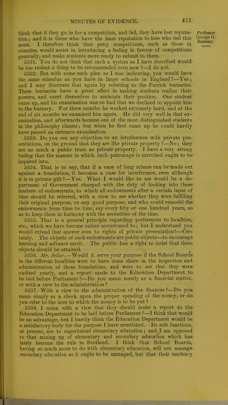 think that if they go in for a competition, and fail, they have lost reputa- Professor tion ; and it is those who have the least reputation to lose who feel this (£eo^ge G- niost. I therefore think that petty competitions, such as those in amsay' counties, would assist in introducing a feeling in favour of competitions generally, and make students more ready to submit to them. 5331. You do not think that such a system as I have described would be too violent a thing to be recommended even now ?—I do not. 5332. But with some such plan as I was indicating, you would have the same stimulus as you have in large schools in England ?—Yes; and I may illustrate that again by referring to the Patrick bursaries. These bursaries have a great effect in making students realize their powers, and exert themselves to maintain their position. One student came up, and his examination was so bad that we decliued to appoint him to the bursary. For three months he worked extremely hard, and at the end of six months we examined him again. He did very well in that ex- amination, and afterwards became one of the most distinguished students in the philosophy classes; but when he first came up he could hardly have passed an entrance examination. 5333. Do you see any objection to an interference with private pre- sentations, on the ground that they are like private property ?—No ; they are as much a public trust as private property. I have a very strong feeling that the manner in which such patronage is exercised ought to be inquired into. 5334. That is to say, that if a case of long misuse can be made out against a foundation, it becomes a case for interference, even although it is in private gift ?—Yes. What I would like to see would be a de- partment of Government charged with the duty of looking into these matters of endowments, to which all endowments after a certain lapse of time should be referred, with a view to see whether they were fulfilling their original purpose, or any good purpose, and who could remodel the endowments from time to time, say every fifty or one hundred years, so as to keep them in harmony with the necessities of the time. 5335. That is a general principle regarding preferences to localities, etc., which we have become rather accustomed to ; but I understand you would extend that answer even to rights of private presentation?—Cer- tainly. The objects of such endowments are public objects—to encourage learning and advance merit. The public has a right to insist that these objects should be attained. 5336. Mr. Sellar.—Would it serve your purpose if the School Boards in the different localities were to have some share in the inspection and administration of these foundations, and were to see that they were audited yearly, and a report made to the Education Department to be laid before Parliament ?—Dp you mean merely as a financial matter, or with a view to the administration ? 5337. With a view to the administration of the finances?—Do you. mean simply as a check upon the proper spending of the money, or do you refer to the uses to which the money is to be put ? 5338. I mean with a view that they should make a report to the Education Department to be laid before Parliament ?—I think that would be an advantage, but I hardly think the Education Department would be a satisfactory body for the purpose I have mentioned. Its sole functions, at present, are to superintend elementary education; and I am opposed to that mixing up of elementary and secondary education which has lately become the rule in Scotland. I think that School Boards, having so much more to do with elementary education, will not manage secondary education as it ought to be managed, but that their tendency