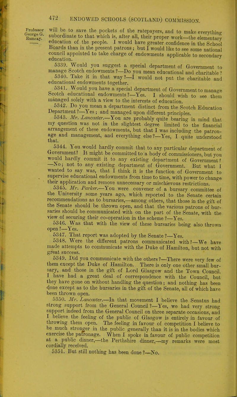 Professor will be to save the pockets of the ratepayers, and to make everything Say B»bordiDate to that which is, after all, then- proper work—the elementary education of the people. I would have greater confidence in the School Boards than in the present patrons; but I would like to see some national council appointed to take charge of endowments applicable to secondary education. 5339. Would you suggest a special department of Government to manage Scotch endowments ?—Do you mean educational and charitable' 5340. Take it in that way?—I would not put the charitable and educational endowments together. 5341. Would you have a special department of Government to manage Scotch educational endowments ?—Yes. I should wish to see them managed solely with a view to the interests of education. 5342. Do you mean a department distinct from the Scotch Education Department ?—Yes ; and managed upon different principles. 5343. Mr. Lancaster.—Yon are probably quite bearing in mind that my question was not in the slightest degree limited to the financial arrangement of these endowments, but that I was including the patron- age and management, and everything else?—Yes, I quite understood that. 5344. You would hardly commit that to any particular department of Government? It might be committed to a body of commissioners, but you would hardly commit it to any existing department of Government ? —No; not to any existing department of Government. But what I wanted to say was, that I think it is the function of Government to supervise educational endowments from time to time, with power to change their application and remove unnecessary or mischievous restrictions. 5345. Mr. Parker.—You were convener of a bursary committee of the University some years ago, which reported to the Senate certain recommendations as to bursaries,—among others, that those in the gift of the Senate should be thrown open, and that the various patrons of bur- saries should be communicated with on the part of the Senate, with the view of securing their co-operation in the scheme ?—Yes. 5346. Was that with the view of these bursaries behnr also thrown open?—Yes. 5347. That report was adopted by the Senate ?—Yes. 5348. Were the different patrons communicated with?—We have made attempts to communicate with the Duke of Hamilton, but not with great success. 5349. Did you communicate with the others ?—There were very few of them except the Duke of Hamilton. There is only one other small bur- sary, and those in the gift of Lord Glasgow and the Town Council. I have had a great deal of correspondence with the Council, but they have gone on without handling the question; and nothing has been done except as to the bursaries in the gift of the Senate, all of which have been thrown open. 5350. Mr. Lancaster.—In that movement I believe the Senatus had strong support from the General Council?—Yes, we had very strong support indeed from the General Council on three separate occasions, and I believe the feeling of the public of Glasgow is entirely in favour of throwing them open. The feeling in favour of competition I believe to be much stronger in the public generally than it is in the bodies which exercise the patronage. When I spoke in favour of public competition at a public dinner,—the Perthshire dinner,—my remarks were most cordially received. 5351. But still nothing has been done?—No.