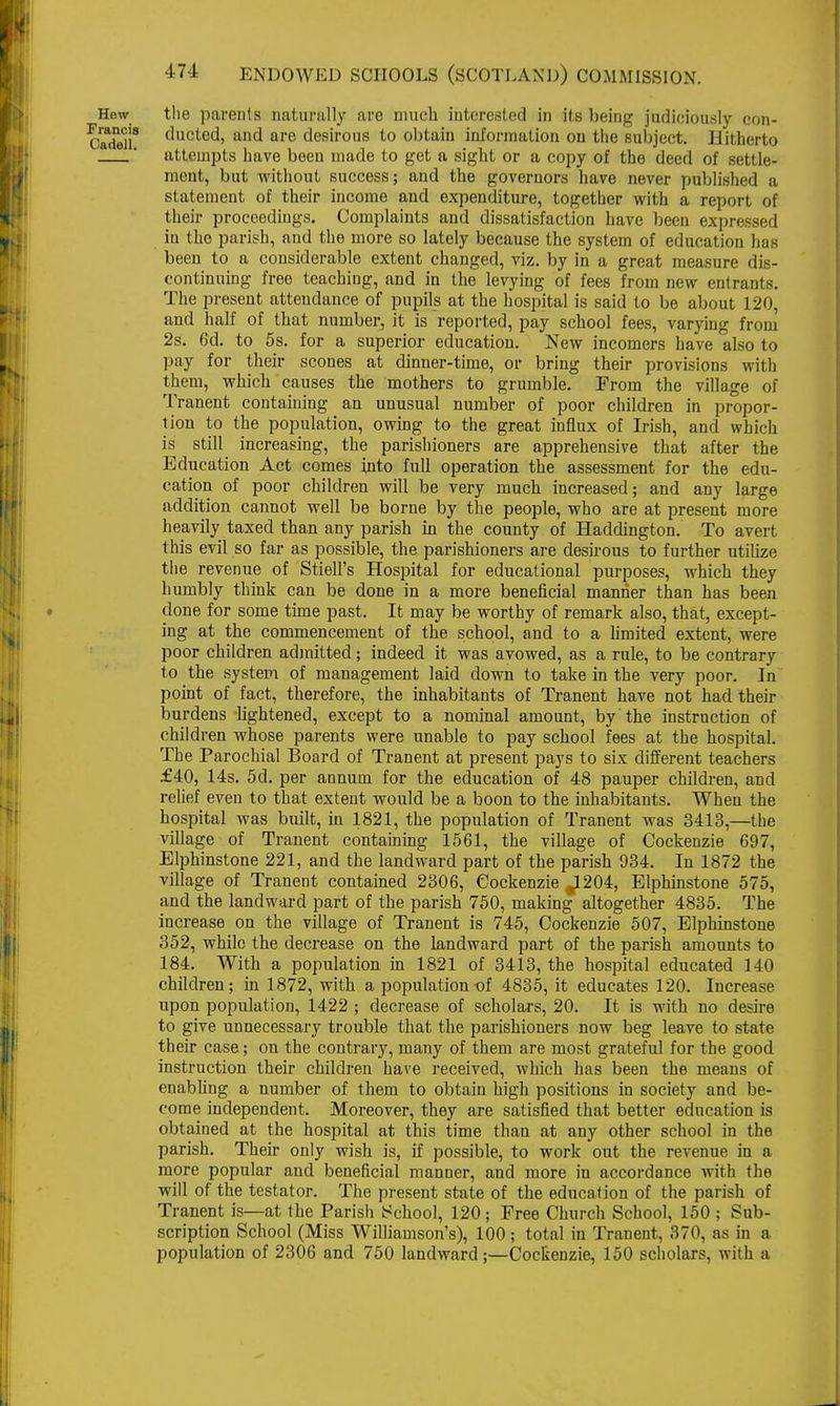 Hew the parents naturally are much interested in its being judiciously eon- CadeU8 cmc^e(i> and are desirous to obtain information on the subject. Hitherto * attempts have been made to get a sight or a copy of the deed of settle- ment, but without success; and the governors have never published a statement of their income and expenditure, together with a report of their proceedings. Complaints and dissatisfaction have been expressed in the parish, and the more so lately because the system of education has been to a considerable extent changed, viz. by in a great measure dis- continuing free teaching, and in the levying of fees from new entrants. The present attendance of pupils at the hospital is said to be about 120, and half of that number, it is reported, pay school fees, varying from 2s. 6d. to 5s. for a superior education. New incomers have also to pay for their scones at dinner-time, or bring their provisions with them, which causes the mothers to grumble. From the village of Tranent containing an unusual number of poor children in propor- tion to the population, owing to the great influx of Irish, and which is still increasing, the parishioners are apprehensive that after the Education Act comes into full operation the assessment for the edu- cation of poor children will be very much increased; and any large addition cannot well be borne by the people, who are at present more heavily taxed than any parish in the county of Haddington. To avert this evil so far as possible, the parishioners are desirous to further utilize the revenue of Stiell's Hospital for educational purposes, which they humbly think can be done in a more beneficial manner than has been done for some time past. It may be worthy of remark also, that, except- ing at the commencement of the school, and to a limited extent, were poor children admitted; indeed it was avowed, as a rule, to be contrary to the system of management laid down to take in the very poor. In point of fact, therefore, the inhabitants of Tranent have not had their burdens lightened, except to a nominal amount, by the instruction of children whose parents were unable to pay school fees at the hospital. The Parochial Board of Tranent at present pays to six different teachers £40, 14s. 5d. per annum for the education of 48 pauper children, and relief even to that extent would be a boon to the inhabitants. When the hospital was built, in 1821, the population of Tranent was 3413,—the village of Tranent containing 1561, the village of Cockenzie 697, Elphinstone 221, and the landward part of the parish 934. In 1872 the village of Tranent contained 2306, Cockenzie ^204, Elphinstone 575, and the landward part of the parish 750, making altogether 4835. The increase on the village of Tranent is 745, Cockenzie 507, Elphinstone 352, while the decrease on the landward part of the parish amounts to 184. With a population in 1821 of 3413, the hospital educated 140 children; in 1872, with a populationt)f 4835, it educates 120. Increase upon population, 1422 ; decrease of scholars, 20. It is with no desire to give unnecessary trouble that the parishioners now beg leave to state their case; on the contrary, many of them are most grateful for the good instruction their children have received, which has been the means of enabling a number of them to obtain high positions in society and be- come independent. Moreover, they are satisfied that better education is obtained at the hospital at this time than at any other school in the parish. Their only wish is, if possible, to work out the revenue in a more popular and beneficial manner, and more in accordance with the will of the testator. The present state of the education of the parish of Tranent is—at the Parish School, 120; Free Church School, 150 ; Sub- scription School (Miss Williamson's), 100; total in Tranent, 370, as in a population of 2306 and 750 landward ;—Cockenzie, 150 scholars, with a