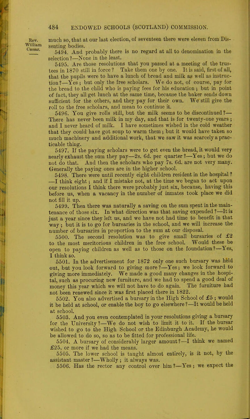 Rev. much so, that at our last election, of seventeen there were eleven from Dis- Wiiiiam genting bodies. uesar. 5494, And probably there is no regard at all to denomination in the selection?—None in the least. 5495. Are those resolutions that you passed at a meeting of the trus- tees in 1870 still in force ? Take them one by one. It is said, first of all, that the pupils were to have a lunch of bread and milk as well as instruc- tion ?—Yes ; but only the free scholars. We do not, of course, pay for the bread to the child who is paying fees for his education ; but in point of fact, they all get lunch at the same time, because the baker sends down sufficient for the others, and they pay for their own. We still give the roll to the free scholars, and mean to continue it. 5496. You give rolls still, but the milk seems to be discontinued?— There has never been milk in my day, and that is for twenty-one years ; and I never heard of milk. I have sometimes wished in the cold weather that they could have got soup to warm them; but it would have taken so much machinery and additional work, that we saw it was scarcely a prac- ticable thing. 5497. If the paying scholars were to get even the bread, it would very nearly exhaust the sum they pay—2s. 6d. per quarter ?—Yes ; but we do not do that. And then the scholars who pay 7s. 6d. are not very many. Generally the paying ones are in the higher school. 5498. There were until recently eight children resident in the hospital ? —I think eight; and if I mistake not, at the time we began to act upon our resolutions I think there were probably just six, because, having this before us, when a vacancy in the number of inmates took place we did not fill it up. 5499. Then there was naturally a saving on the sum spent in the main- tenance of those six. In what direction was that saving expended ?—It is just a year since they left us, and we have not had time to benefit in that way ; but it is to go for bursaries in the school, and we will increase the number of bursaries in proportion to the sum at our disposal. 5500. The second resolution was to give small bursaries of £2 to the most meritorious children in the free school. Would these be open to paying children as well as to those on the foundation?—Yes, I think so. 5501. In the advertisement for 1872 only one such bursary was held out, but you look forward to giving more ?—Yes; we look forward to giving more immediately. We made a good many changes in the hospi- tal, such as procuring new furniture, and we had to spend a good deal of money this year which we will not have to do again. The furniture had not been renewed since it was first placed there in 1822. 5502. You also advertised a bursary in the High School of £5 ; would it be held at school, or enable the boy to go elsewhere ?—It would be held at school. 5503. And you even contemplated in your resolutions giving a bursary for the University ?—We do not wish to limit it to it. If the bursar wished to go to the High School or the Edinburgh Academy, he would be allowed to do so, so as to be fitted for professional life. 5504. A bursary of considerably larger amount ?—I think we named £25, or more if we had the means. 5505. The lower school is taught almost entirely, is it not, by the assistant master ?—Wholly ; it always was. 5506. Has the rector any control over him ?—Yes; we expect the