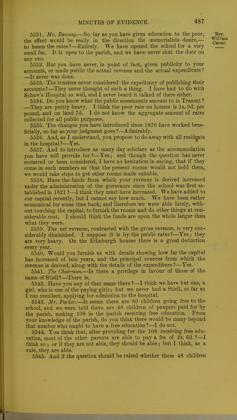 5531. Mr. Ramsay.—So far as you have given education to the poor, Key. the effect would be really in the direction the memorialists desire,— to lessen the rates ?—Entirely. We have opened the school for a very small fee. It is open to the parish, and we have never shut the door on any one. 5532. But you have never, in point of fact, given publicity to your accounts, or made public the actual revenue and the actual expenditure ? —It never was done. 5533. The trustees never considered the expediency of publishing their accounts ?—They never thought of such a thing. I have had to do with Schaw's Hospital as well, and I never heard it talked of there either. 5534. Do you know what the public assessments amount to in Tranent ? —They are pretty heavy. I think the poor rate on houses is Is. 9d. per pound, and on land 7d. I do not know the aggregate amount of rates collected for all public purposes. 5535. The changes you have introduced since 1870 have worked bene- ficially, so far as your judgment goes?—Admirably. 5536. And, as I understand, you propose to do away with all residents in the hospital ?—Yes. 5537. And to introduce as many day scholars as the accommodation you have will provide for ?—Yes; and though the question has never occurred or been considered, I have no hesitation in saying, that if they come in such numbers as that the present rooms would not hold them, we would take steps to get other rooms made suitable. 5538. Have the funds from which your revenue is derived increased under the administration of the governors since the school was first es- tablished in 1821 ?—I think they must have increased. We have added to our capital recently, but I cannot say how much. We have been rather economical for some time back, and therefore we were able lately, with- out touching the capital, to furnish the rooms and do other things at con- siderable cost. I should think the funds are upon the whole larger than what they were. 5539. The net revenue, contrasted with the gross revenue, is very con- siderably diminished. I suppose it is by the public rates ?—Yes ; they are very heavy. On the Edinburgh houses there is a great deduction every year. 5540. Would you furnish us with details showing how far the capital has increased of late years, and the principal sources from which the revenue is derived, along with the details of the expenditure ?—Yes. 5541. The Chairman.—Is there a privilege in favour of those of the name of Stiell?—There is. 5542. Have you any of that name there ?—I think we have but one, a girl, who is one of the paying girls; but we never had a Stiell, so far as I can recollect, applying for admission to the hospital. 5543. Mr. Parker.—It seems there are 60 children going free to the school, and we were told there are 48 children of paupers paid for by the parish, making 108 in the parish receiving free education. From your knowledge of the parish, do you think there would be many beyond that number who ought to have a free education ?—I do not. 5544. You think that, after providing for the 108 receiving free edu- cation, most of the other parents are able to pay a fee of 2s. 6d. ?—I think so ; or if they are not able, they should be able ; but I think, as a rule, they are able. 5545. And if the question should be raised whether these 48 children