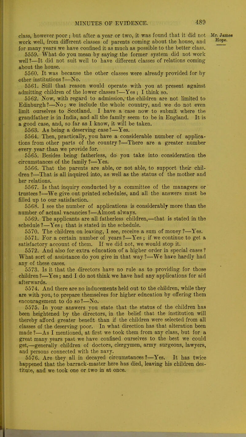 class, however poor ; but after a year or two, it was found that it did not Mr. James work well, from different classes of parents coming about the house, and HoPe- for many years we have confined it as much as possible to the better class. 5559. What do you mean by saying the former system did not work well ?—It did not suit well to have different classes of relations coming about the house. 5560. It was because the other classes were already provided for by other institutions ?—No. 5561. Still that reason would operate with you at present against admitting children of the lower classes ?—Yes ; I think so. 5562. Now, with regard to admission,'the children are not limited to Edinburgh?—No; we include the whole country, and we do not even limit ourselves to Scotland. I have a case now to submit where the grandfather is in India, and all the family seem to be in England. It is a good case, and, so far as I know, it will be taken. 5563. As being a deserving case?—Yes. 5564. Then, practically, you have a considerable number of applica- tions from other parts of the country ?—There are a greater number every year than we provide for. 5565. Besides being fatherless, do you take into consideration the circumstances of the family ?—Yes. 5566. That the parents are able, or not able, to support their chil- dren ?—That is all inquired into, as well as the status of the mother and her relations. 5567. Is that inquiry conducted by a committee of the managers or trustees ?—We give out printed schedules, and all the answers must be filled up to our satisfaction. 5568. I see the number of applications is considerably more than the number of actual vacancies ?—Almost always. 5569. The applicants are all fatherless children,—that is stated in the schedule ?—Yes; that is stated in the schedule. 5570. The children on leaving, I see, receive a sum of money?—Yes. 5571. For a certain number of years ?—Yes ; if we continue to get a satisfactory account of them. If we did not, we would stop it. 5572. And also for extra education of a higher order in special cases ? What sort of assistance do you give in that way ?—We have hardly had any of these cases. 5573. Is it that the directors have no rule as to providing for those children ?—Yes; and I do not think we have had any applications for aid afterwards. 5574. And there are no inducements held out to the children, while they are with you, to prepare themselves for higher education by offering them encouragement to do so ?—No. 5575. In your answers you state that the status of the children has been heightened by the directors, in the belief that the institution will thereby afford greater benefit than if the children were selected from all classes of the deserving poor. In what direction has that alteration been made ?—As I mentioned, at first we took them from any class, but for a great many years past we have confined ourselves to the best we could get,—generally children of doctors, clergymen, army surgeons, lawyers, and persons connected with the navy. 5576. Are they all in decayed circumstances?—Yes. It has twice happened that the barrack-master here has died, leaving his children des- titute, and we took one or two in at once. T