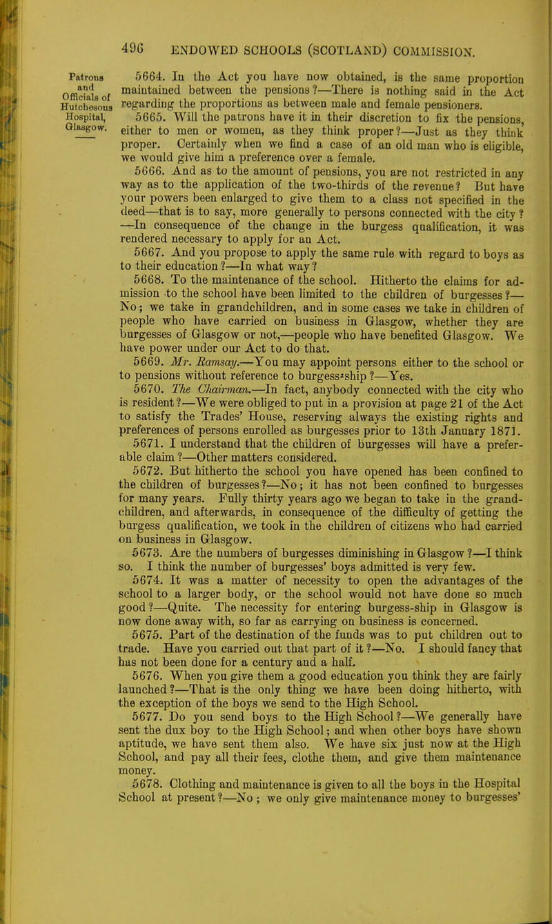 Patrons 5664. Iu the Act you have now obtained, is the same proportion Offidaiaof mamtamed between the pensions?—There is nothing said in the Act Hutchesons regarding the proportions as between male and female pensioners. Hospital, 5665. Will the patrons have it in their discretion to fix the pensions, Glasgow, either to men or women, as they think proper?—Just as they think proper. Certainly when we find a case of an old man who is eligible, we would give him a preference over a female. 5666. And as to the amount of pensions, you are not restricted in any way as to the application of the two-thirds of the revenue ? But have your powers been enlarged to give them to a class not specified in the deed—that is to say, more generally to persons connected with the city ? —In consequence of the change in the burgess qualification, it was rendered necessary to apply for an Act. 5667. And you propose to apply the same rule with regard to boys as to their education ?—In what way ? 5668. To the maintenance of the school. Hitherto the claims for ad- mission to the school have been limited to the children of burgesses ?— No; we take in grandchildren, and in some cases we take in children of people who have carried on business in Glasgow, whether they are burgesses of Glasgow or not,—people who have benefited Glasgow. We have power under our Act to do that. 5669. Mr. Ramsay.—You may appoint persons either to the school or to pensions without reference to burgess^ship ?—Yes. 5670. The Chairman.—In fact, anybody connected with the city who is resident?—We were obliged to put in a provision at page 21 of the Act to satisfy the Trades' House, reserving always the existing rights and preferences of persons enrolled as burgesses prior to 13th January 1871. 5671. I understand that the children of burgesses will have a prefer- able claim ?—Other matters considered. 5672. But hitherto the school you have opened has been confined to the children of burgesses ?—No; it has not been confined to burgesses for many years. Fully thirty years ago we began to take in the grand- children, and afterwards, in consequence of the difficulty of getting the burgess qualification, we took in the children of citizens who had carried on business in Glasgow. 5673. Are the numbers of burgesses diminishing in Glasgow ?—I think so. I think the number of burgesses' boys admitted is very few. 5674. It was a matter of necessity to open the advantages of the school to a larger body, or the school would not have done so much good ?—Quite. The necessity for entering burgess-ship in Glasgow is now done away with, so far as carrying on business is concerned. 5675. Part of the destination of the funds was to put children out to trade. Have you carried out that part of it ?—No. I should fancy that has not been done for a century and a half. 5676. When you give them a good education you think they are fairly launched ?—That is the only thing we have been doing hitherto, with the exception of the boys we send to the High School. 5677. Do you send boys to the High School ?—We generally have sent the dux boy to the High School; and when other boys have shown aptitude, we have sent them also. We have six just now at the High School, and pay all their fees, clothe them, and give them maintenance money. 5678. Clothing and maintenance is given to all the boys in the Hospital School at present?—No ; we only give maintenance money to burgesses'