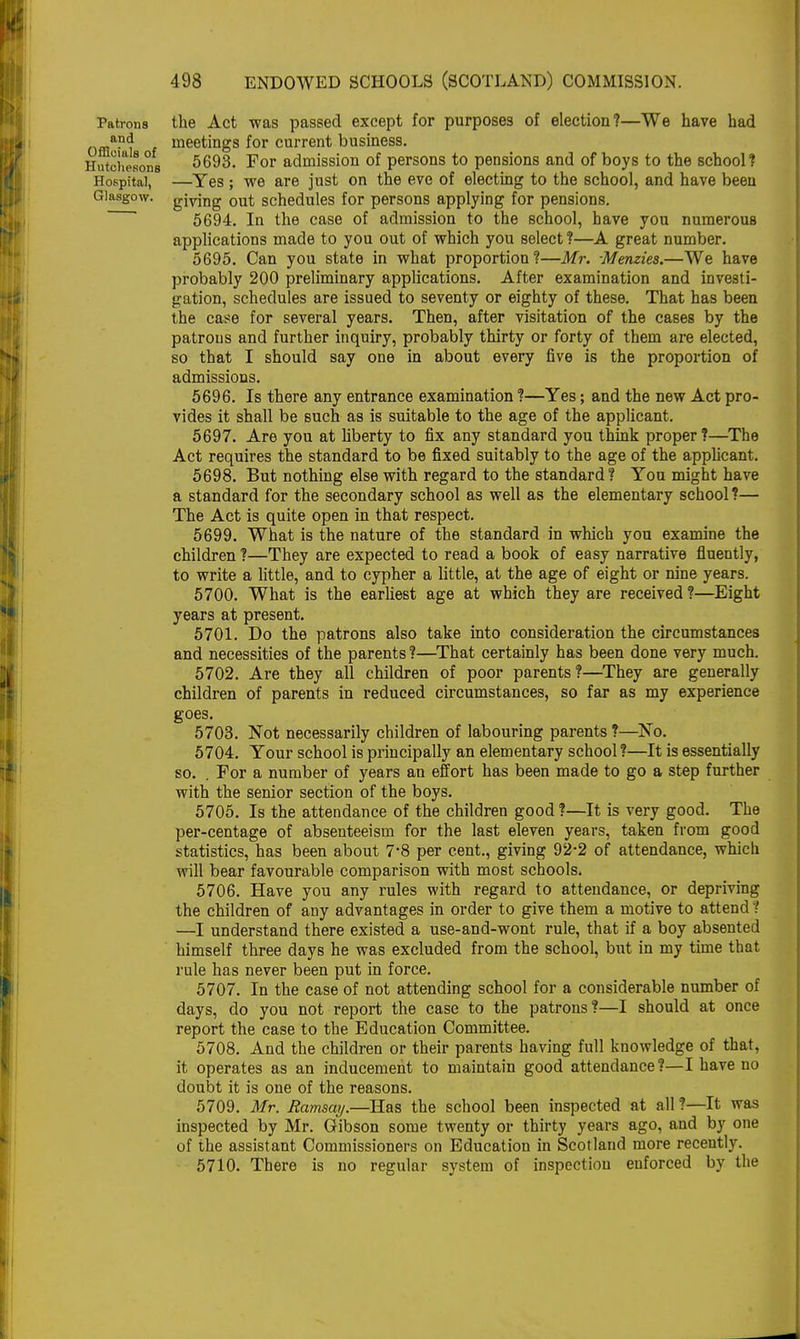 Patrons the Act was passed except for purposes of election?—We have had offl^t meetings for current business. HntcUesons 5693. For admission of persons to pensions and of boys to the school? Hospital, —Yes ; we are just on the eve of electing to the school, and have been Glasgow, giving out schedules for persons applying for pensions. 5694. In the case of admission to the school, have you numerous applications made to you out of which you select ?—A great number. 5695. Can you state in what proportion?—Mr. -Menzies.—We have probably 200 preliminary applications. After examination and investi- gation, schedules are issued to seventy or eighty of these. That has been the case for several years. Then, after visitation of the cases by the patrons and further inquiry, probably thirty or forty of them are elected, so that I should say one in about every five is the proportion of admissions. 5696. Is there any entrance examination ?—Yes; and the new Act pro- vides it shall be such as is suitable to the age of the applicant. 5697. Are you at liberty to fix any standard you think proper?—The Act requires the standard to be fixed suitably to the age of the applicant. 5698. But nothing else with regard to the standard? You might have a standard for the secondary school as well as the elementary school?— The Act is quite open in that respect. 5699. What is the nature of the standard in which you examine the children ?—They are expected to read a book of easy narrative fluently, to write a little, and to cypher a little, at the age of eight or nine years. 5700. What is the earliest age at which they are received ?—Eight years at present. 5701. Do the patrons also take into consideration the circumstances and necessities of the parents ?—That certainly has been done very much. 5702. Are they all children of poor parents?—They are generally children of parents in reduced circumstances, so far as my experience goes. 5703. Not necessarily children of labouring parents ?—No. 5704. Your school is principally an elementary school?—It is essentially so. . For a number of years an effort has been made to go a step further with the senior section of the boys. 5705. Is the attendance of the children good ?—It is very good. The per-centage of absenteeism for the last eleven years, taken from good statistics, has been about 7-8 per cent., giving 92*2 of attendance, which will bear favourable comparison with most schools. 5706. Have you any rules with regard to attendance, or depriving the children of any advantages in order to give them a motive to attend ? —I understand there existed a use-and-wont rule, that if a boy absented himself three days he was excluded from the school, but in my time that rule has never been put in force. 5707. In the case of not attending school for a considerable number of days, do you not report the case to the patrons?—I should at once report the case to the Education Committee. 5708. And the children or their parents having full knowledge of that, it operates as an inducement to maintain good attendance?—I have no doubt it is one of the reasons. 5709. Mr. Ramsay.—Has the school been inspected at all ?—It was inspected by Mr. Gibson some twenty or thirty years ago, and by one of the assistant Commissioners on Education in Scotland more recently. 5710. There is no regular system of inspection enforced by the