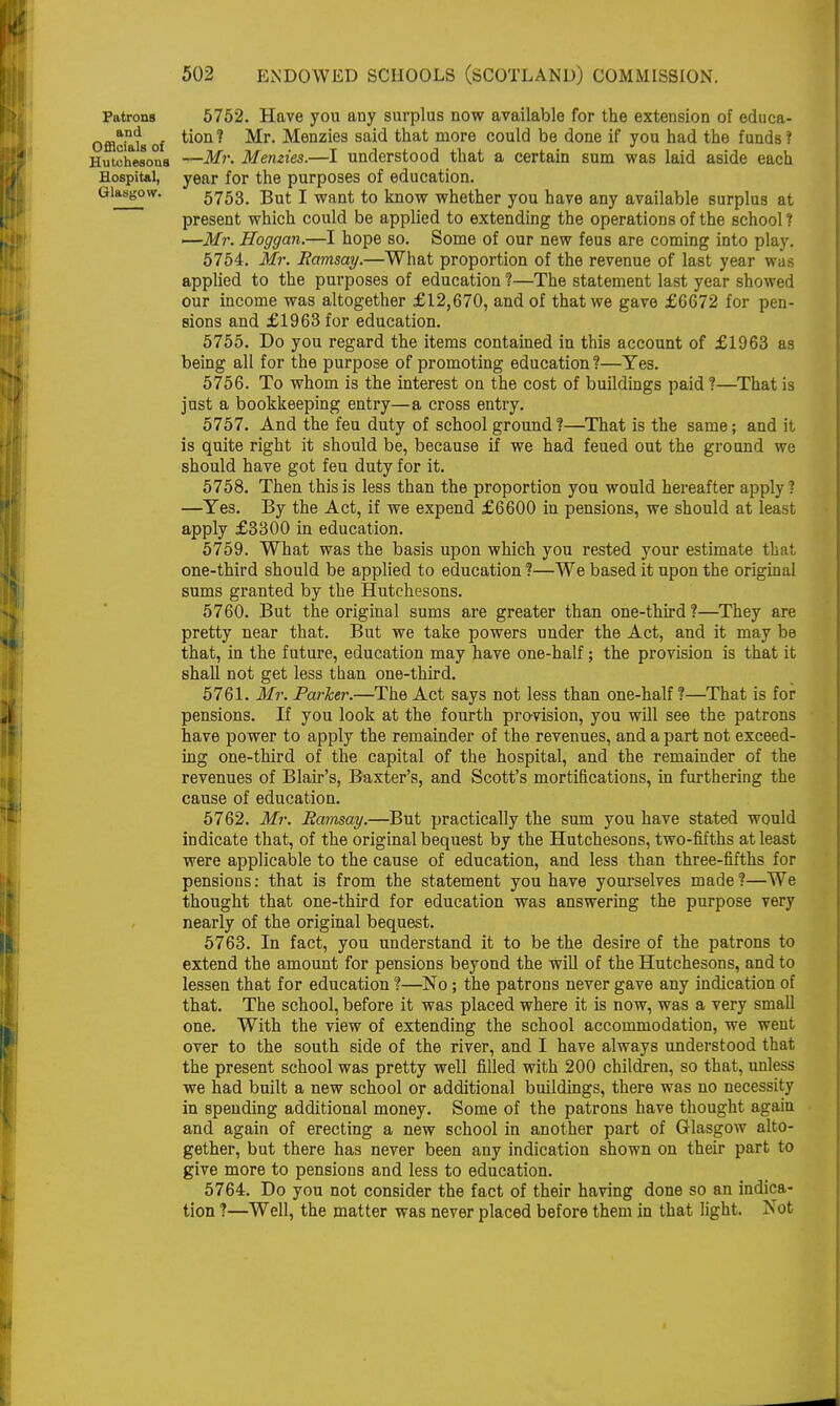 Patrons and Officials of Hutchesons Hospital, Glasgow. 5752. Have you any surplus now available for the extension of educa- tion ? Mr. Menzies said that more could be done if you had the funds ? —Mr. Memies.—I understood that a certain sum was laid aside each year for the purposes of education. 5753. But I want to know whether you have any available surplus at present which could be applied to extending the operations of the school? —Mr. Hoggan.—I hope so. Some of our new feus are coming into play. 5754. Mr. Ramsay.—What proportion of the revenue of last year was applied to the purposes of education ?—The statement last year showed our income was altogether £12,670, and of that we gave £6672 for pen- sions and £1963 for education. 5755. Do you regard the items contained in this account of £1963 as being all for the purpose of promoting education?—Yes. 5756. To whom is the interest on the cost of buildings paid?—That is just a bookkeeping entry—a cross entry. 5757. And the feu duty of school ground ?—That is the same; and it is quite right it should be, because if we had feued out the ground we should have got feu duty for it. 5758. Then this is less than the proportion you would hereafter apply? —Yes. By the Act, if we expend £6600 in pensions, we should at least apply £3300 in education. 5759. What was the basis upon which you rested your estimate that one-third should be applied to education ?—We based it upon the original sums granted by the Hutchesons. 5760. But the original sums are greater than one-third ?—They are pretty near that. But we take powers under the Act, and it may be that, in the future, education may have one-half; the provision is that it shall not get less than one-third. 5761. Mr. Parker.—The Act says not less than one-half ?—That is for pensions. If you look at the fourth provision, you will see the patrons have power to apply the remainder of the revenues, and a part not exceed- ing one-third of the capital of the hospital, and the remainder of the revenues of Blair's, Baxter's, and Scott's mortifications, in furthering the cause of education. 5762. Mr. Ramsay.—But practically the sum you have stated would indicate that, of the original bequest by the Hutchesons, two-fifths at least were applicable to the cause of education, and less than three-fifths for pensions: that is from the statement you have yourselves made ?—We thought that one-third for education was answering the purpose very nearly of the original bequest. 5763. In fact, you understand it to be the desire of the patrons to extend the amount for pensions beyond the will of the Hutchesons, and to lessen that for education ?—No; the patrons never gave any indication of that. The school, before it was placed where it is now, was a very small one. With the view of extending the school accommodation, we went over to the south side of the river, and I have always understood that the present school was pretty well filled with 200 children, so that, unless we had built a new school or additional buildings, there was no necessity in spending additional money. Some of the patrons have thought again and again of erecting a new school in another part of Glasgow alto- gether, but there has never been any indication shown on their part to give more to pensions and less to education. 5764. Do you not consider the fact of their having done so an indica- tion ?—Well, the matter was never placed before them in that light. Not