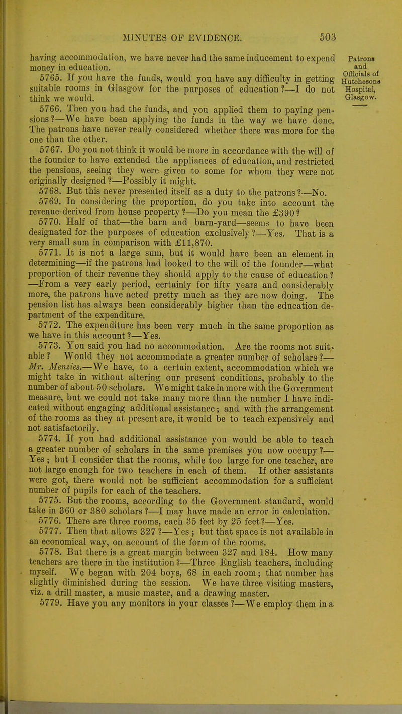 having accommodation, we have never had the same inducement to expend Patrons money in education. and 5765. If you have the funds, would you have any difficulty in getting Shesons suitable rooms in Glasgow for the purposes of education?—I do not Hospital, think we would. Glasgow. 5766. Then you had the funds, and you applied them to paying pen- sions?—We have been applying the funds in the way we have done. The patrons have never really considered whether there was more for the one than the other. 5767. Do you not think it would be more in accordance with the will of the founder to have extended the appliances of education, and restricted the pensions, seeing they were given to some for whom they were not originally designed ?—Possibly it might. 5768. But this never presented itself as a duty to the patrons ?—No. 5769. In considering the proportion, do you take into account the revenue-derived from house property?—Do you mean the £390? 5770. Half of that—the barn and barn-yard—seems to have been designated for the purposes of education exclusively ?—Yes. That is a very small sum in comparison with £11,870. 5771. It is not a large sum, but it would have been an element in determining—if the patrons had looked to the will of the founder—what proportion of their revenue they should apply to the cause of education ? —From a very early period, certainly for fifty years and considerably more, the patrons have acted pretty much as they are now doing. The pension list has always been considerably higher than the education de- partment of the expenditure. 5772. The expenditure has been very much in the same proportion as we have in this account ?—Yes. 5773. You said you had no accommodation. Are the rooms not suit- able ? Would they not accommodate a greater number of scholars ?— Mr. Menzies.—We have, to a certain extent, accommodation which we might take in without altering our present conditions, probably to the number of about 50 scholars. We might take in more with the Government measure, but we could not take many more than the number I have indi- cated without engaging additional assistance; and with the arrangement of the rooms as they at present are, it would be to teach expensively and not satisfactorily. 5774. If you had additional assistance you would be able to teach a greater number of scholars in the same premises you now occupy ?— Yes ; but I consider that the rooms, while too large for one teacher, are not large enough for two teachers in each of them. If other assistants were got, there would not be sufficient accommodation for a sufficient number of pupils for each of the teachers. 5775. But the rooms, according to the Government standard, would take in 360 or 380 scholars ?—I may have made an error in calculation. 5776. There are three rooms, each 35 feet by 25 feet?—Yes. 5777. Then that allows 327 ?—Yes ; but that space is not available in an economical way, on account of the form of the rooms. 5778. But there is a great margin between 327 and 184. How many teachers are there in the institution ?—Three English teachers, including myself. We began with 204 boys, 68 in each room; that number has slightly diminished during the session. We have three visiting masters, viz. a drill master, a music master, and a drawing master. 5779. Have you any monitors in your classes?—We employ them in a