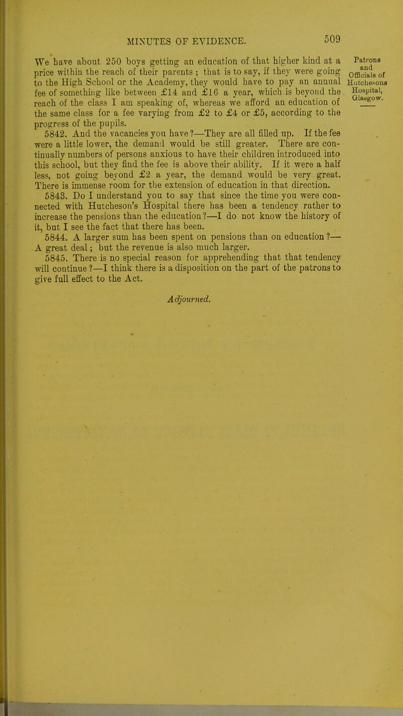 We have about 250 boys getting an education of that higher kind at a price within the reach of their parents ; that is to say, if they were going to the High School or the Academy, they would have to pay an annual fee of something like between £14 and £16 a year, which is beyond the reach of the class I am speaking of, whereas we afford an education of the same class for a fee varying from £2 to £4 or £5, according to the progress of the pupils. 5842. And the vacancies you have?—They are all filled up. If the fee were a little lower, the demand would be still greater. There are con- tinually numbers of persons anxious to have their children introduced into this school, but they find the fee is above their ability. If it were a half less, not going beyond £2 a year, the demand would be very great. There is immense room for the extension of education in that direction. 5843. Do I understand you to say that since the time you were con- nected with Hutcheson's Hospital there has been a tendency rather to increase the pensions than the education ?—I do not know the history of it, but I see the fact that there has been. 5844. A larger sum has been spent on pensions than on education ?— A great deal; but the revenue is also much larger. 5845. There is no special reason for apprehending that that tendency will continue ?—I think there is a disposition on the part of the patrons to give full effect to the Act. Patrons and Officials of Hutchesona Hospital, Glasgow. Adjourned.