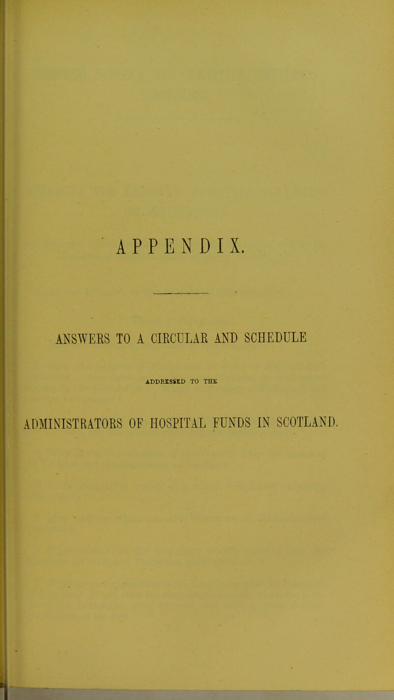 APPENDIX. ANSWERS TO A CIRCULAR AND SCHEDULE ADDRESSED TO THE ADMINISTRATORS OF HOSPITAL FUNDS IN SCOTLAND.