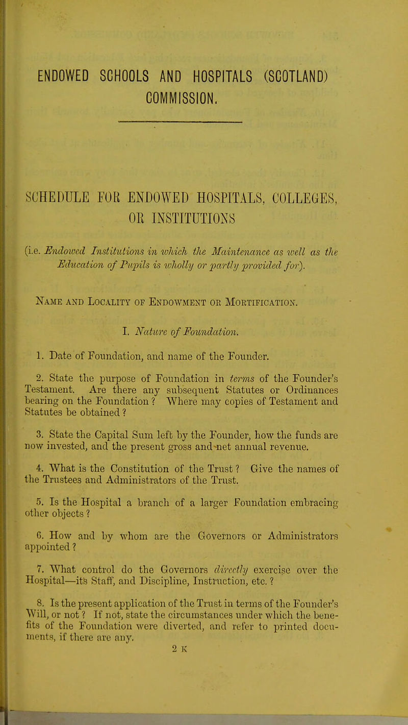 ENDOWED SCHOOLS AND HOSPITALS (SCOTLAND) COMMISSION. SCHEDULE FOR ENDOWED HOSPITALS, COLLEGES, OR INSTITUTIONS (i.e. Endowed Institutions in which the Maintenance as well as the Education of Pupils is wholly or partly provided for). Name and Locality of Endowment or Mortification. I. Nature of Foundation. 1. Date of Foundation, and name of the Founder. 2. State the purpose of Foundation in terms of the Founder's Testament. Are there any subsequent Statutes or Ordinances bearing on the Foundation ? Where may copies of Testament and Statutes be obtained ? 3. State the Capital Sum left by the Founder, how the funds are now invested, and the present gross and-net annual revenue. 4. What is the Constitution of the Trust ? Give the names of the Trustees and Administrators of the Trust. 5. Is the Hospital a branch of a larger Foundation embracing other objects ? G. How and by whom are the Governors or Administrators appointed ? 7. What control do the Governors directly exercise over the Hospital—its Staff, and Discipline, Instruction, etc. ? 8. Is the present application of the Trust in terms of the Founder's Will, or not ? If not, state the circumstances under which the bene- fits of the Foundation were diverted, and refer to printed docu- ments, if there are any.