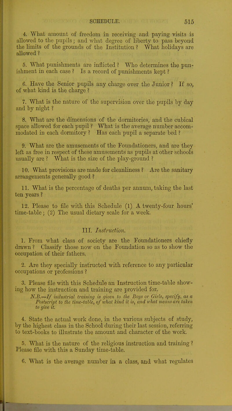 4. What amount of freedom in receiving and paying visits is allowed to the pupils; and what degree of liberty to pass beyond the limits of the grounds of the Institution ? What holidays are allowed ? 5. What punishments are inflicted ? Who determines the pun- ishment in each case ? Is a record of punishments kept ? 6. Have the Senior pupils any charge over the Junior ? If so, of what kind is the charge ? 7. What is the nature of the supervision over the pupils by day and by night ? 8. What are the dimensions of the dormitories, and the cubical space allowed for each pupil ? What is the average number accom- modated in each dormitory ? Has each pupil a separate bed ? 9. What are the amusements of the Foundationers, and are they left as free in respect of these amusements as pupils at other schools usually are ? What is the size of the play-ground ? 10. What provisions are made for cleanliness ? Are the sanitary arrangements generally good ? 11. What is the percentage of deaths per annum, taking the last ten years ? 12. Please to file with this Schedule (1) A twenty-four hours' time-table; (2) The usual dietary scale for a week. III. Instruction. 1. From what class of society are the Foundationers chiefly drawn ? Classify those now on the Foundation so as to show the occupation of their fathers. 2. Are they specially instructed with reference to any particular occupations or professions ? 3. Please file with this Schedule an Instruction time-table show- ing how the instruction and training are provided for. N.B.—If industrial training is given to the Boys or Girls, specify, as a Postscript to the time-table, of what kind it is, and what means are taken to give it. 4. State the actual work done, in the various subjects of study, by the highest class in the School during their last session, referring to text-books to illustrate the amount and character of the work. 5. What is the nature of the religious instruction and training ? Please file with this a Sunday time-table. 6. What is the average number in a class, and what regulates