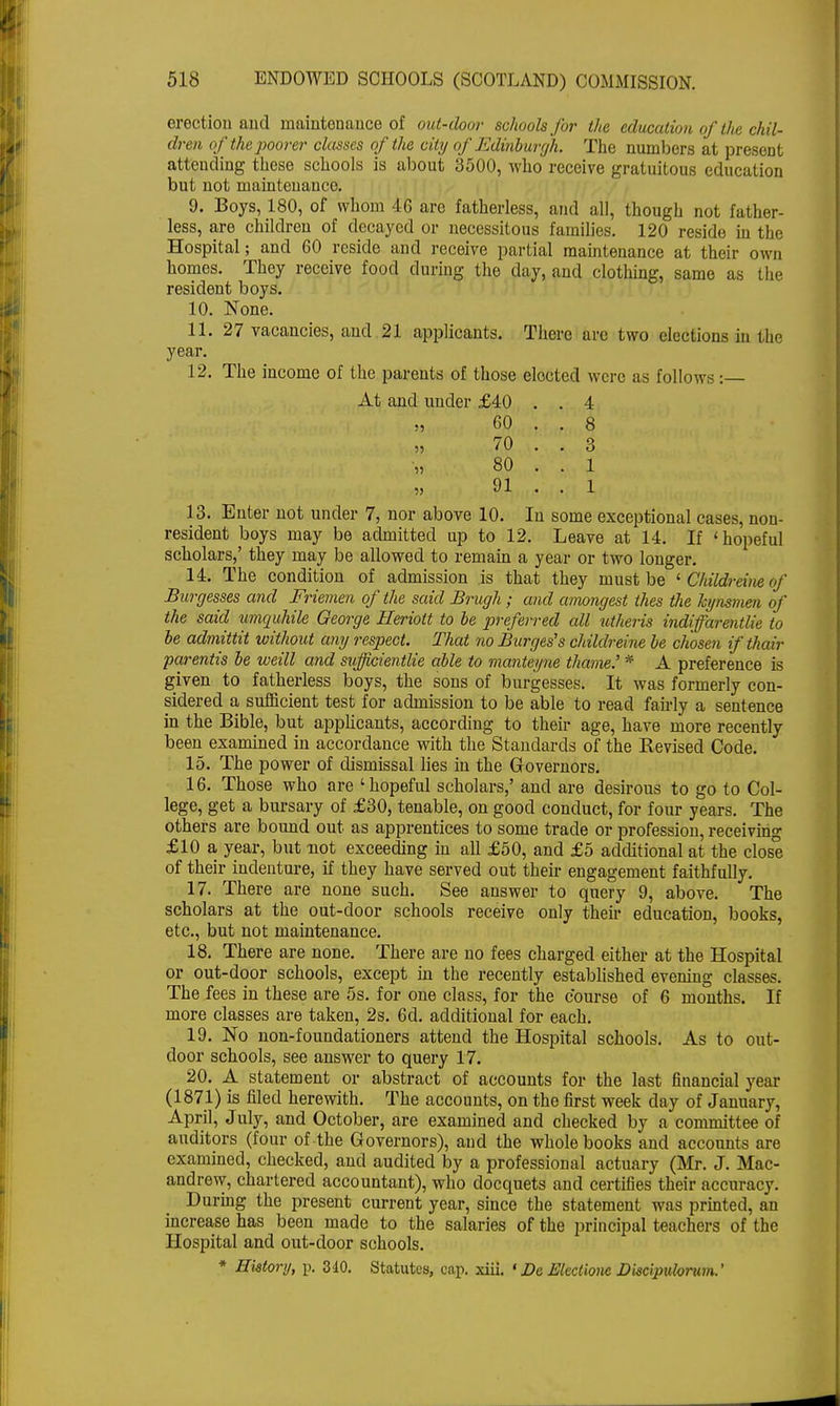 erection and maintenance of out-door schools for the education of the chil- dren of the poorer classes of the city of Edinburgh. The numbers at preseDt attending these schools is about 3500, who receive gratuitous education but not maintenance. 9. Boys, 180, of whom 46 are fatherless, and all, though not father- less, are children of decayed or necessitous families. 120 reside in the Hospital; and 60 reside and receive partial maintenance at their own homes. They receive food during the day, and clothing, same as the resident boys. 10. None. 11. 27 vacancies, and 21 applicants. There are two elections in the year. 12. The income of the parents of those elected were as follows:— At and under £40 . . 4 „ 60 . . 8 „ 70 . . 3 „ 80 . . 1 91 . . 1 13. Enter not under 7, nor above 10. In some exceptional cases, non- resident boys may be admitted up to 12. Leave at 14. If 'hopeful scholars,' they may be allowed to remain a year or two longer. 14. The condition of admission is that they must be ' Childreine of Burgesses and Friemen of the said Brugh; and amongest thes the kynsmen of the said umquhile George Heriott to be preferred all utheris indiffarentlie to be admittit without any respect. That vioBurges's childreine be chosen ifthair parentis be weill and sufficientlie able to manteyne thame.' * A preference is given to fatherless boys, the sons of burgesses. It was formerly con- sidered a sufficient test for admission to be able to read fairly a sentence in the Bible, but applicants, according to their age, have more recently been examined in accordance with the Standards of the Revised Code. 15. The power of dismissal lies in the Governors. 16. Those who are 'hopeful scholars,' and are desirous to go to Col- lege, get a bursary of £30, tenable, on good conduct, for four years. The others are bound out as apprentices to some trade or profession, receiving £10 a year, but not exceeding in all £50, and £5 additional at the close of their indenture, if they have served out their engagement faithfully. 17. There are none such. See answer to query 9, above. The scholars at the out-door schools receive only their education, books, etc., but not maintenance. 18. There are none. There are no fees charged either at the Hospital or out-door schools, except in the recently established evening classes. The fees in these are 5s. for one class, for the course of 6 months. If more classes are taken, 2s. 6d. additional for each. 19. No non-foundationers attend the Hospital schools. As to out- door schools, see answer to query 17. 20. A statement or abstract of accounts for the last financial year (1871) is filed herewith. The accounts, on the first week day of January, April, July, and October, are examined and checked by a committee of auditors (four of the Governors), and the whole books and accounts are examined, checked, and audited by a professional actuary (Mr. J. Mac- audrew, chartered accountant), who docquets and certifies their accuracy. During the present current year, since the statement was printed, an increase has been made to the salaries of the principal teachers of the Hospital and out-door schools. * Hktory, p. 340. Statutes, cap. xiii. 'De Electiom Discipularum.'