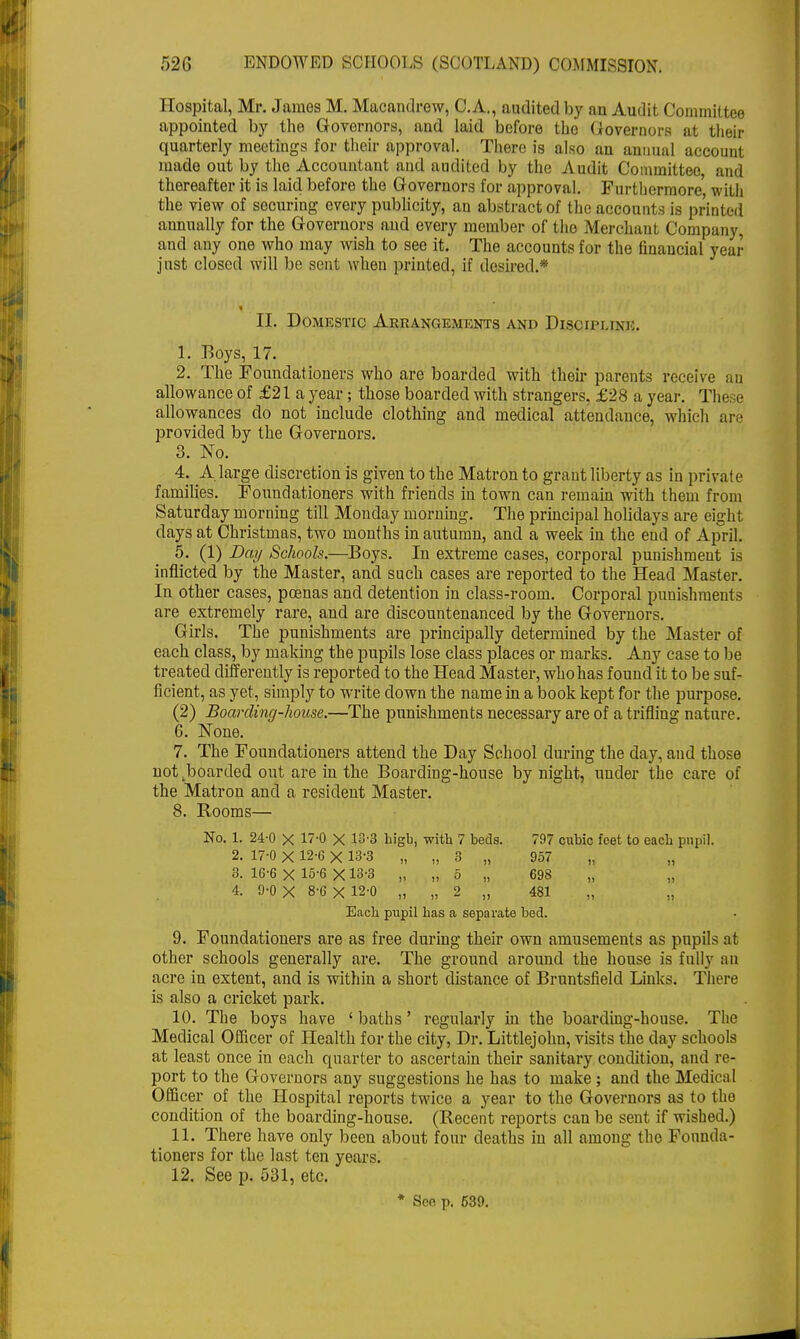 Hospital, Mr. James M. Macandrew, C.A., audited by an Audit Committee appointed by the Governors, and laid before the Governors at their quarterly meetings for their approval. There is also an annual account made out by the Accountant and audited by the Audit Committee, and thereafter it is laid before the Governors for approval. Furthermore' with the view of securing every publicity, an abstract of the accounts is printed annually for the Governors and every member of the Merchant Company, and any one who may wish to see it. The accounts for the financial year just closed will be sent when printed, if desired.* II. Domestic Arrangements and Discipuxio. 1. Boys, 17. 2. The Foundationers who are boarded with their parents receive an allowance of £21 a year; those boarded with strangers, £28 a year. The e allowances do not include clothing and medical attendance, which are provided by the Governors. 3. No. 4. A large discretion is given to the Matron to grant liberty as in private families. Foundationers with friends in town can remain with them from Saturday morning till Monday morning. The principal holidays are eight, days at Christmas, two months in autumn, and a week in the end of April. 5. (1) Day Schools.—Boys. In extreme cases, corporal punishment is inflicted by the Master, and such cases are reported to the Head Master. In other cases, pcenas and detention in class-room. Corporal punishments are extremely rare, and are discountenanced by the Governors. Girls. The punishments are principally determined by the Master of each class, by making the pupils lose class places or marks. Any case to be treated differently is reported to the Head Master, who has found it to be suf- ficient, as yet, simply to write down the name in a book kept for the purpose. (2) Boarding-house.—The punishments necessary are of a trifliug nature. 6. None. 7. The Foundationers attend the Day School during the day, and those not .boarded out are in the Boarding-house by night, under the care of the Matron and a resident Master. 8. Rooms— No. 1. 24-0 X 17-0 X 13-3 higb, with 7 beds. 797 cubic feet to each pupil. 2. 17-0 X 12-6 X 13-3 „ „ 3 „ 957 3. 16-6 X 15-6 X13-3 „ „ 5 „ 698 4. 9-0 X 8-6X12-0 „ „ 2 „ 481 Each pupil has a separate bed. 9. Foundationers are as free during their own amusements as pupils at other schools generally are. The ground around the house is fully an acre in extent, and is within a short distance of Bruntsfield Links. There is also a cricket park. 10. The boys have ' baths' regularly in the boarding-house. The Medical Officer of Health for the city, Dr. Littlejohn, visits the day schools at least once in each quarter to ascertain their sanitary condition, and re- port to the Governors any suggestions he has to make ; and the Medical Officer of the Hospital reports twice a year to the Governors as to the condition of the boarding-house. (Recent reports can be sent if wished.) 11. There have only been about four deaths in all among the Founda- tioners for the last ten years. 12. See p. 531, etc. * Set! p. 639.