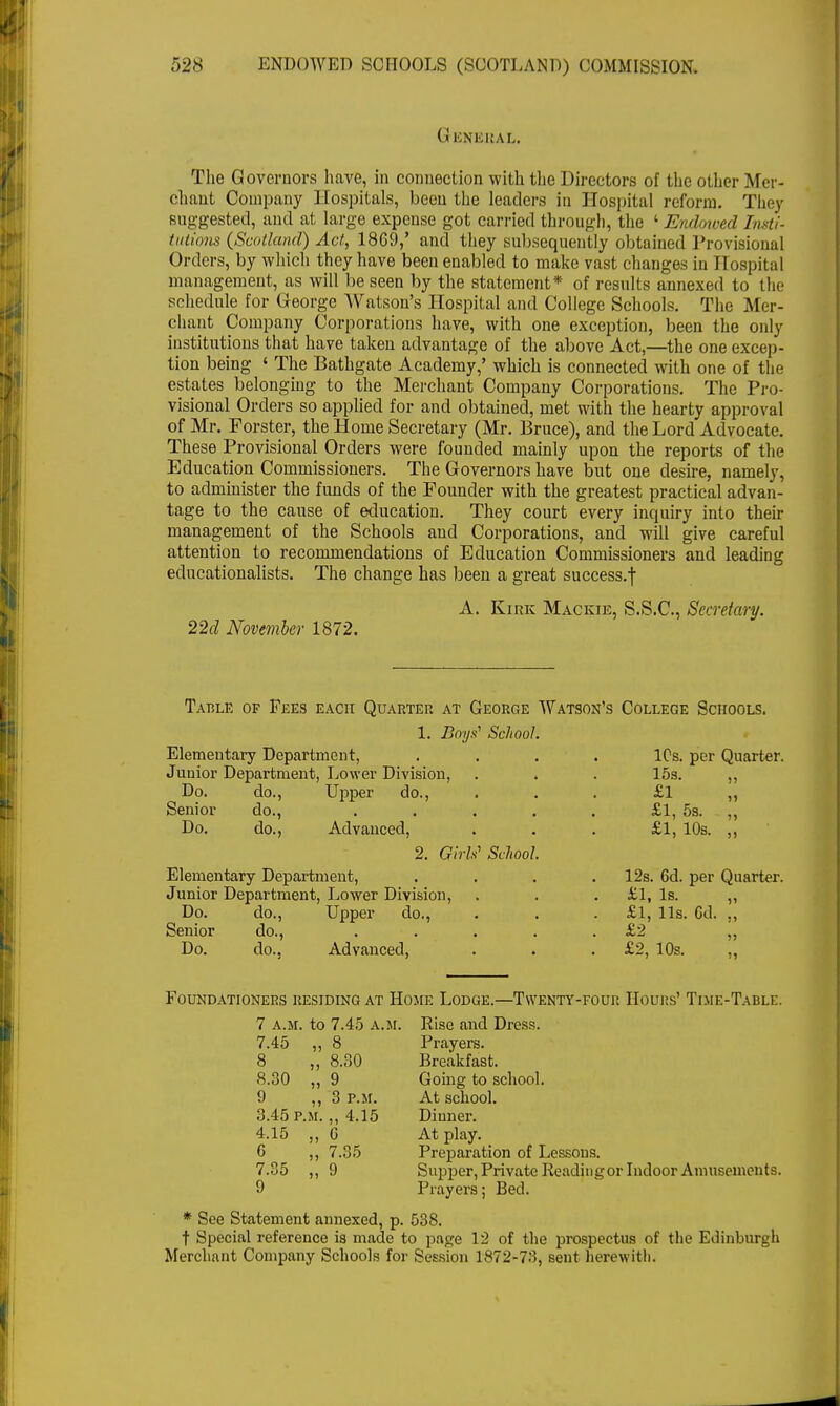 General. The Governors have, in connection with the Directors of the other Mer- chant Company Hospitals, been the leaders in Hospital reform. They suggested, and at large expense got carried through, the 1 Endowed Insti- tutions {Scotland) Act, 18G9,' and they subsequently obtained Provisional Orders, by which they have been enabled to make vast changes in Hospital management, as will be seen by the statement* of results annexed to the schedule for George Watson's Hospital and College Schools. The Mer- chant Company Corporations have, with one exception, been the only institutions that have taken advantage of the above Act,—the one excep- tion being ' The Bathgate Academy,' which is connected with one of the estates belonging to the Merchant Company Corporations. The Pro- visional Orders so applied for and obtained, met with the hearty approval of Mr. Forster, the Home Secretary (Mr. Bruce), and the Lord Advocate. These Provisional Orders were founded mainly upon the reports of the Education Commissioners. The Governors have but one desire, namely, to administer the funds of the Founder with the greatest practical advan- tage to the cause of education. They court every inquiry into their management of the Schools and Corporations, and will give careful attention to recommendations of Education Commissioners and leading educationalists. The change has been a great success.f A. Kirk Mackie, S.S.C., Secretary. 22d November 1872. Table of Fees each Quarter at George Watson's 1. Boys1 School. Elementary Department, Junior Department, Lower Division, . . Do. do., Upper do., Senior do., .... Do. do., Advanced, 2. Girls' School. Elementary Department, Junior Department, Lower Division, Do. do., Upper do., Senior do., Do. do., Advanced, College Schools. ICs. per Quarter. 15s. £1 £1, 5s. £1, 10s. 1) J) 12s. 6d. per Quarter. £1, Is. £1, lis. Cd. £2 £2, 10s. 51 >» » >5 Foundationers residing at Home Lodge.—Twenty-four Hours' Time-Table. 7 A.M. to 7.45 A.M. Rise and Dress. 7.45 „ 8 Prayers. 8 „ 8.30 Breakfast. 8.30 „ 9 Going to school. 9 „ 3 p.m. At school. 3.45 p.m. „ 4,15 Dinner. 4.15 „ G At play. G „ 7.35 Preparation of Lessons. 7.35 „ 9 Supper, Private Readingor Indoor Amusements. 9 Prayers; Bed. * See Statement annexed, p. 538. t Special reference is made to page 12 of the prospectus of the Edinburgh Merchant Company Schools for Session 1872-73, sent herewith.