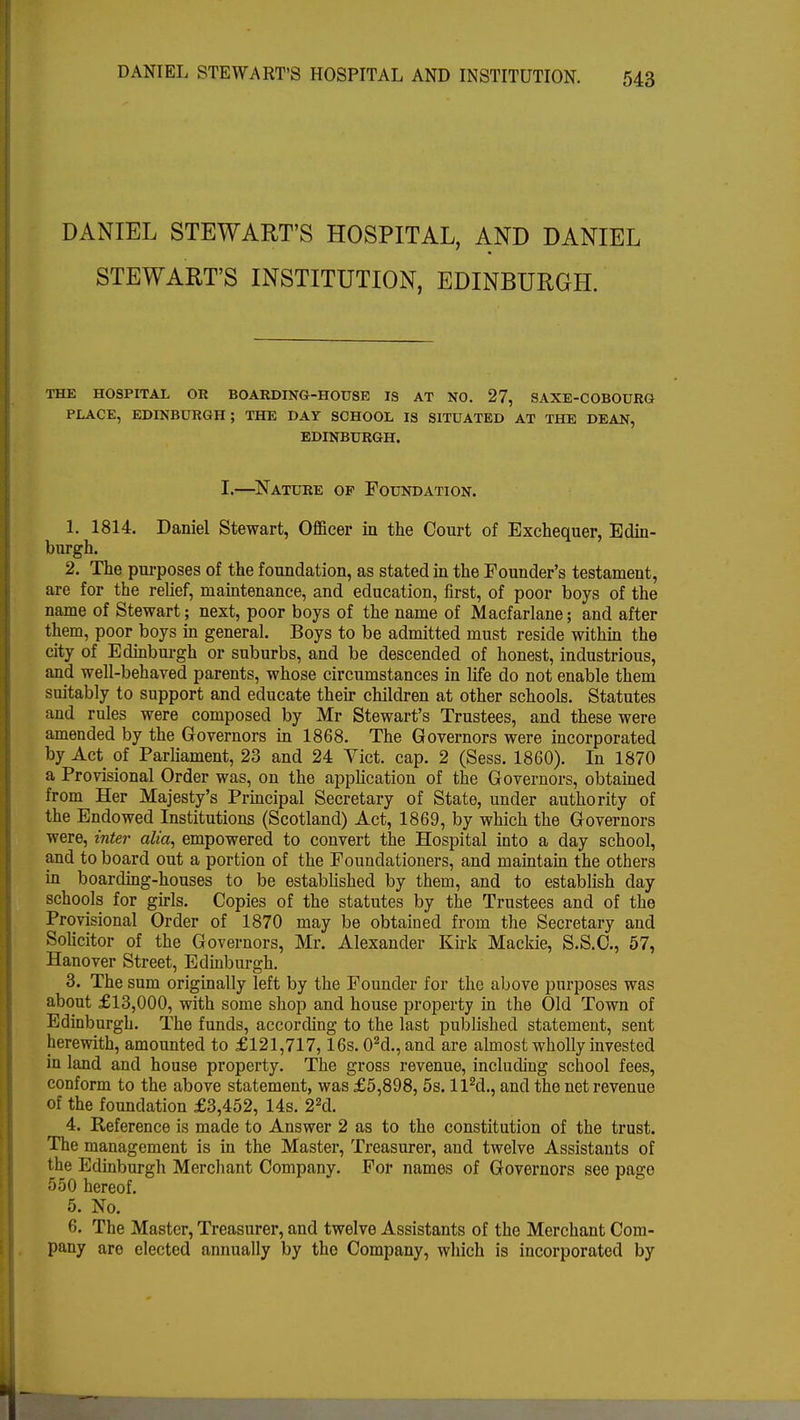 DANIEL STEWART'S HOSPITAL, AND DANIEL STEWART'S INSTITUTION, EDINBURGH. THE HOSPITAL OR BOARDING-HOUSE IS AT NO. 27, SAXE-COBOURG PLACE, EDINBURGH; THE DAY SCHOOL IS SITUATED AT THE DEAN, EDINBURGH. I.—Nature op Foundation. 1. 1814. Daniel Stewart, Officer in the Court of Exchequer, Edin- burgh. 2. The purposes of the foundation, as stated in the Founder's testament, are for the relief, maintenance, and education, first, of poor boys of the name of Stewart; next, poor boys of the name of Macfarlane; and after them, poor boys in general. Boys to be admitted must reside within the city of Edinburgh or suburbs, and be descended of honest, industrious, and well-behaved parents, whose circumstances in life do not enable them suitably to support and educate their children at other schools. Statutes and rules were composed by Mr Stewart's Trustees, and these were amended by the Governors in 1868. The Governors were incorporated by Act of Parliament, 23 and 24 Yict. cap. 2 (Sess. 1860). In 1870 a Provisional Order was, on the application of the Governors, obtained from Her Majesty's Principal Secretary of State, under authority of the Endowed Institutions (Scotland) Act, 1869, by which the Governors were, inter alia, empowered to convert the Hospital into a day school, and to board out a portion of the Foundationers, and maintain the others in boarding-houses to be established by them, and to establish day schools for girls. Copies of the statutes by the Trustees and of the Provisional Order of 1870 may be obtained from the Secretary and Solicitor of the Governors, Mr. Alexander Kirk Mackie, S.S.C., 57, Hanover Street, Edinburgh. 3. The sum originally left by the Founder for the above purposes was about £13,000, with some shop and house property in the Old Town of Edinburgh. The funds, according to the last published statement, sent herewith, amounted to £121,717,16s. 02d., and are almost wholly invested in land and house property. The gross revenue, including school fees, conform to the above statement, was £5,898, 5s. ll2d., and the net revenue of the foundation £3,452, 14s. 22d. 4. Reference is made to Answer 2 as to the constitution of the trust. The management is in the Master, Treasurer, and twelve Assistants of the Edinburgh Merchant Company. For names of Governors see page 550 hereof. 5. No. 6. The Master, Treasurer, and twelve Assistants of the Merchant Com- pany are elected annually by the Company, which is incorporated by