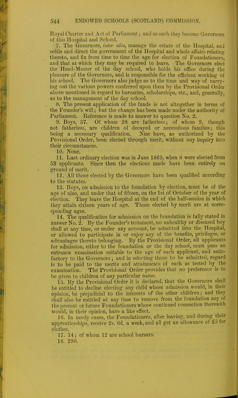 Royal Charter and Act of Parliament; and as such lhoy become Governors of this Hospital and School. 7. The Governors, inter alia, manage the estate of the Hospital, and settle and direct the government of the Hospital and whole affairs relating thereto, and fix from time to time the age for election of Foundationers, and that at which they may be required to leave. The Governors elect the Head-Master of. the day school, who holds his office during the pleasure of the Governors, and is responsible for the efficient working of his school. The Governors also judge as to the time and way of carry- ing out the various powers conferred upon them by the Provisional Order above mentioned in regard to bursaries, scholarships, etc., and, generally, as to the management of the day school. 8. The present application of the funds is not altogether in terms of the Founder's will; but the change has been made under the authority of Parliament. Reference is made to answer to question No. 2. 9. Boys, 37. Of whom 28 are fatherless; of whom 9, though not fatherless, are children of decayed or necessitous families; this being a necessary qualification. Nine have, as authorized by the Provisional Order, been elected through merit, without any inquiry into their circumstances. 10. None. 11. Last ordinary election was in June 1869, when 8 were elected from 53 applicants. Since then the elections made have been entirely on ground of merit. 12. All those elected by the Governors have been qualified according to the statutes. 13. Boys, on admission to the foundation by election, must be of the age of nine, and under that of fifteen, on the 1st of October of the year of election. They leave the Hospital at the end of the half-session in which they attain sixteen years of age. Those elected by merit are at corre- sponding ages. 14. The qualification for admission on the foundation is fully stated in answer No. 2. By the Founder's testament, no unhealthy or diseased boy shall at any time, or under any account, be admitted into the Hospital, or allowed to participate in or enjoy any of the benefits, privileges, or advantages thereto belonging. By the Provisional Order, all applicants for admission, either to the foundation or the day school, must pass an entrance examination suitable to the age of each applicant, and satis- factory to the Governors; and in selecting those to be admitted, regard is to be paid to the merits and attainments of each as tested by the examination. The Provisional Order provides that no preference is to be given to children of any particular name. 15. By the Provisional Order it is declared, that the Governors shall be entitled to decline electing any child whose admission would, in their opinion, be prejudicial to the interests of the other children; and they shall also be entitled at any time to remove from the foundation any of the present or future Foundationers whose continued connection therewith would, in their opinion, have a like effect. 16. In needy cases, the Foundationers, after leaving, and during their apprenticeships, receive 2s. 6d. a week, and all get an allowance of £5 for clothes. 17. 14; of whom 12 are school bursars. 18. 290.