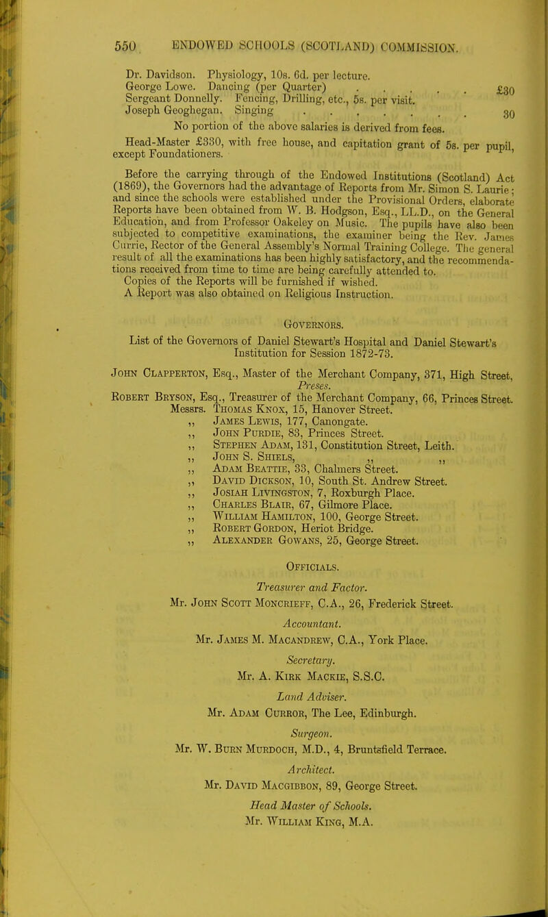 Dr. Davidson. Physiology, 10s. 6d. per lecture. George Lowe. Dancing (per Quarter) £30 Sergeant Donnelly. Fencing, Drilling, etc., 5s. per visit. Joseph Geoghegau. Singing 3q No portion of the above salaries is derived from fees. Head-Master £330, with free house, and capitation grant of 5s. per pupil except Foundationers. ' Before the carrying through of the Endowed Institutions (Scotland) Act (1869), the Governors had the advantage of Keports from Mr. Simon S. Laurie • and since the schools were established under the Provisional Orders, elaborate Reports have been obtained from W. B. Hodgson, Esq., LL.D., on the General Education, and from Professor Oakeley on Music. The pupils have also been subjected to competitive examinations, the examiner being the Rev. Jamei Currie, Rector of the General Assembly's Normal Training College. The general result of all the examinations has been highly satisfactory, and the recommenda- tions received from time to time are being carefully attended to. Copies of the Reports will be furnished if wished. A Report was also obtained on Religious Instruction. Governors. List of the Governors of Daniel Stewart's Hospital and Daniel Stewart's Institution for Session 1872-73. John Clapperton, Esq., Master of the Merchant Company, 371, High Street, Preses. Robert Bryson, Esq., Treasurer of the Merchant Company, 66, Princes Street. Messrs. Thomas Knox, 15, Hanover Street. „ James Lewis, 177, Canongate. ,, John Purdie, 83, Princes Street. „ Stephen Adam, 131, Constitution Street, Leith. „ John S. Shiels, „ ,, ,, Adam Beattie, 33, Chalmers Street. „ David Dickson, 10, South St. Andrew Street. ,, Josiah Livingston, 7, Roxburgh Place. „ Charles Blair, 67, Gilmore Place. „ William Hamilton, 100, George Street. ,, Robert Gordon, Heriot Bridge. „ Alexander Gowans, 25, George Street. Officials. Treasurer and Factor. Mr. John Scott Moncrieff, C.A., 26, Frederick Street. Accountant. Mr. James M. Macandrew, C.A., York Place. Secretary. Mr. A. Kirk Mackie, S.S.C. Land Adviser. Mr. Adam Curror, The Lee, Edinburgh. Surgeon. Mr. W. Burn Murdoch, M.D., 4, Bruntsfield Terrace. A rchitect. Mr. David Macgibbon, 89, George Street. Head Master of Schools. Mr. William King, M.A.