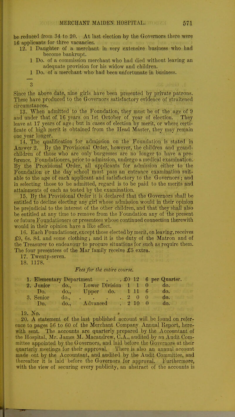 be reduced from 34 to 20. At last election by the Governors there were 16 applicants for three vacancies. 12. 1 Daughter of a merchant in very extensive business who had become bankrupt. 1 Do. of a commission merchant who had died without leaving an adequate provision for his widow and children. 1 Do. of a merchant who had been unfortunate in business. Since the above date, nine girls have been presented by private patrons. These have produced to the Governors satisfactory evidence of straitened circumstances. 13. When admitted to the Foundation, they must be of the age of 9 and under that of. 16 years on 1st October of year of election. They leave at 17 years of age; but in cases of election by merit, or where certi- ficate of high merit is obtained from the Head Master, they may remain one year longer. 14. The qualification for admission on the Foundation is stated in Answer 2. By the Provisional Order, however, the children and grand- children of those who are only burgesses are no longer to have a pre- ference. Foundationers, prior to admission, undergo a medical examination. By the Provisional Order, all applicants for admission either to the Foundation or the day school must pass an entrance examination suit- able to the age of each applicant and satisfactory to the Governors; and in selecting those to be admitted, regard is to be paid to the merits and attainments of each as tested by the examination. 15. By the Provisional Order it is declared that the Governors shall be entitled to decline electing any girl whose admission would in their opinion be prejudicial to the interest of the other children, and that they shall also be entitled at any time to remove from the Foundation any of the present or future Foundationers or presentees whose continued connection therewith would in their opinion have a like effect. 16. Each Foundationer,except those elected by merit, on leaving, receives £9, 6s. 8d. and some clothing; and it is the duty of the Matron and of the Treasurer to endeavour to procure situations for such as require them. The four presentees of the Mar family receive £5 extra. 17. Twenty-seven. 18. 1178. Fees for the entire course. 1. Elementary Department . . £0 12 6 per Quarter. 2. Junior do., Lower Division 110 do. Do. do., Upper do. 1 11 6 do. 3. Senior do., . . . .2 0 0 do. Do. do., Advanced . 2 10 0 do. 19. No. • 20. A statement of the last published account will be found on refer- ence to pages 56 to 60 of the Merchant Company Annual Report, here- with sent. The accounts are quarterly prepared by the Accountant of the Hospital, Mr. James M. Macandrew, C.A., audited by an Audit Com- mittee appointed by the Governors, and laid before the Governors at their quarterly meetings for their approval. There is also an annual account made out by the Accountant, and audited by the Audit Committee, and thereafter it is laid before the Governors for approval. Furthermore, with the view of securing every publicity, an abstract of the accounts is