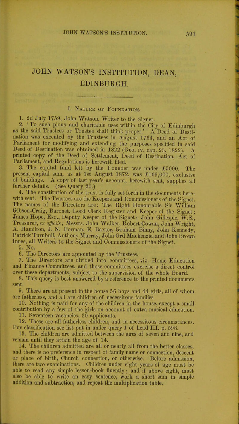 JOHN WATSON'S INSTITUTION, DEAN, EDINBURGH. I. Nature of Foundation. 1. 2d July 1759, John Watson, Writer to the Signet. 2. ' To such pious and charitable uses within the City of Edinburgh as the said Trustees or Trustee shall think proper.' A Deed of Desti- nation was executed by the Trustees in August 1764, and an Act of Parliament for modifying and extending the purposes specified in said Deed of Destination was obtained in 1822 (Geo. iv. cap. 23, 1822). A printed copy of the Deed of Settlement, Deed of Destination, Act of Parliament, and Regulations is herewith filed. 3. The capital fund left by the Pounder was under £5000. The present capital sum, as at 1st August 1872, was £109,000, exclusive of buildings. A copy of last year's account, herewith sent, supplies all further details. (See Query 20.) 4. The constitution of the trust is fully set forth in the documents here- with sent. The Trustees are the Keepers and Commissioners of the Signet. The names of the Directors are: The Right Honourable Sir William Gibson-Craig, Baronet, Lord Clerk Register and Keeper of the Signet; James Hope, Esq., Deputy Keeper of the Signet; John Gillespie, W.S., Treasurer, ex officiis; Messrs. John Walker, Robert Cowan, John Wright, A. Hamilton, J. N. Porman, E. Baxter, Graham Binny, John Kennedy, Patrick Turnbull, Anthony Murray, John Ord Mackenzie, and John Brown Innes, all Writers to the Signet and Commissioners of the Signet. 5. No. 6. The Directors are appointed by the Trustees. 7. The Directors are divided into committees, viz. Home Education and Finance Committees, and those committees exercise a direct control over these departments, subject to the supervision of the whole Board. 8. This query is best answered by a reference to the printed documents sent. 9. There are at present in the house 56 boys and 44 girls, all of whom are fatherless, and all are children of necessitous families. 10. Nothing is paid for any of the children in the house, except a small contribution by a few of the girls on account of extra musical education. 11. Seventeen vacancies, 30 applicants. 12. These are all fatherless children, and in necessitous circumstances. For classification see list put in under query 1 of head III. p. 598. 13. The children are admitted between the ages of seven and nine, and remain until they attain the age of 14. 14. The children admitted are all or nearly all from the better classes, and there is no preference in respect of family name or connection, descent or place of birth, Church connection, or otherwise. Before admission, there are two examinations. Children under eight years of age must be able to read any simple lesson-book fluently; and if above eight, must also be able to write an easy sentence, work a short sum in simple addition and subtraction, and repeat the multiplication table.