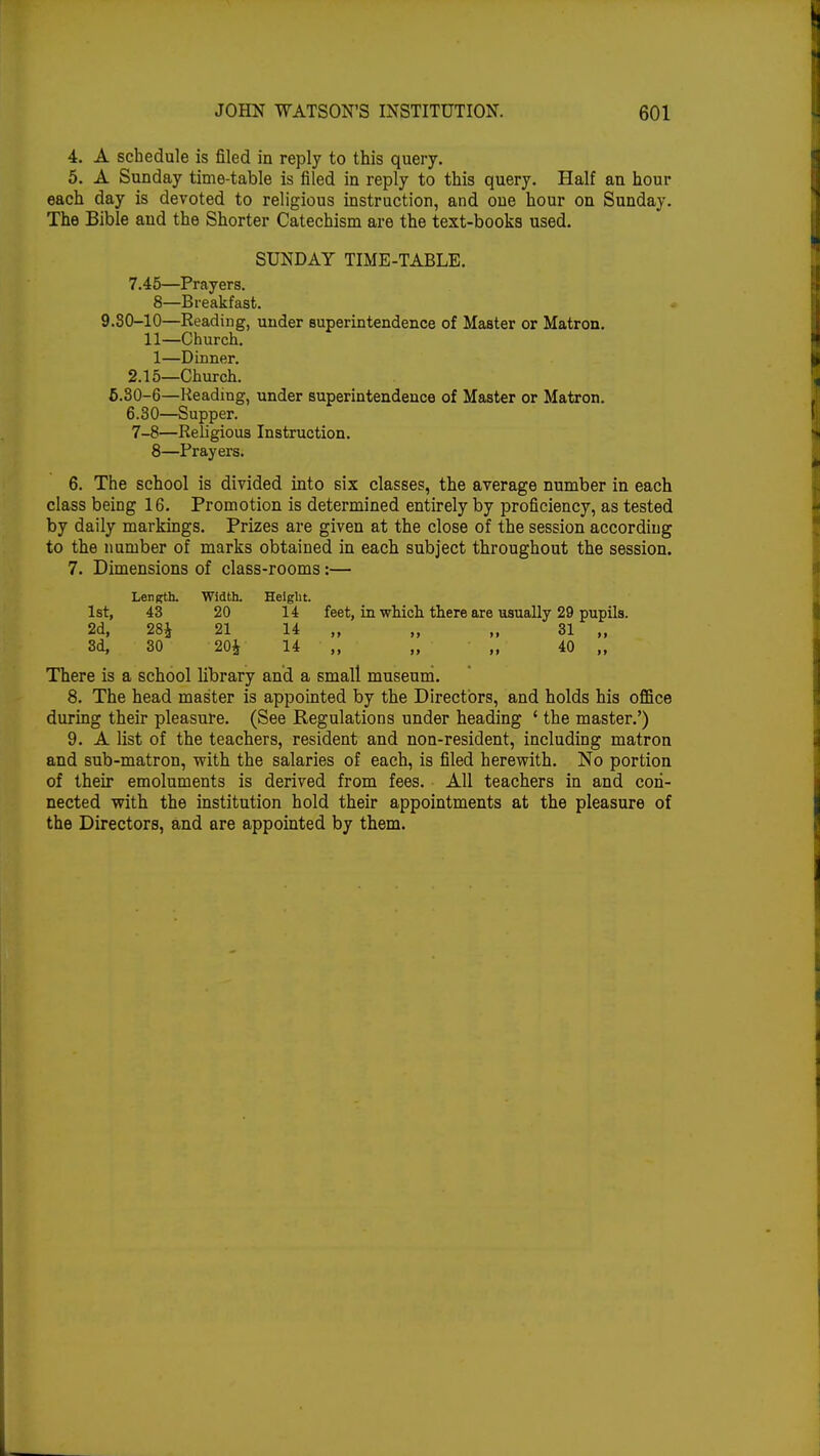 4. A schedule is filed in reply to this query. 5. A Sunday time-table is filed in reply to this query. Half an hour each day is devoted to religious instruction, and one hour on Sunday. The Bible and the Shorter Catechism are the text-books used. SUNDAY TIME-TABLE. 7.45—Prayers. 8—Breakfast. 9.80-10—Reading, under superintendence of Master or Matron. 11—Church. 1—Dinner. 2.15—Church. 6.30-6—Reading, under superintendence of Master or Matron. 6.30—Supper. 7-8—Religious Instruction. 8—Prayers. 6. The school is divided into six classes, the average number in each class being 16. Promotion is determined entirely by proficiency, as tested by daily markings. Prizes are given at the close of the session according to the number of marks obtained in each subject throughout the session. 7. Dimensions of class-rooms:— Length. Width. Height. 1st, 43 20 14 feet, in which there are usually 29 pupils. 2d, 28J 21 14 „ „ „ 31 „ 3d, 30 204 14 „ „ „ 40 „ There is a school library and a small museum. 8. The head master is appointed by the Directors, and holds his office during their pleasure. (See Regulations under heading ' the master.') 9. A list of the teachers, resident and non-resident, including matron and sub-matron, with the salaries of each, is filed herewith. No portion of their emoluments is derived from fees. All teachers in and con- nected with the institution hold their appointments at the pleasure of the Directors, and are appointed by them.