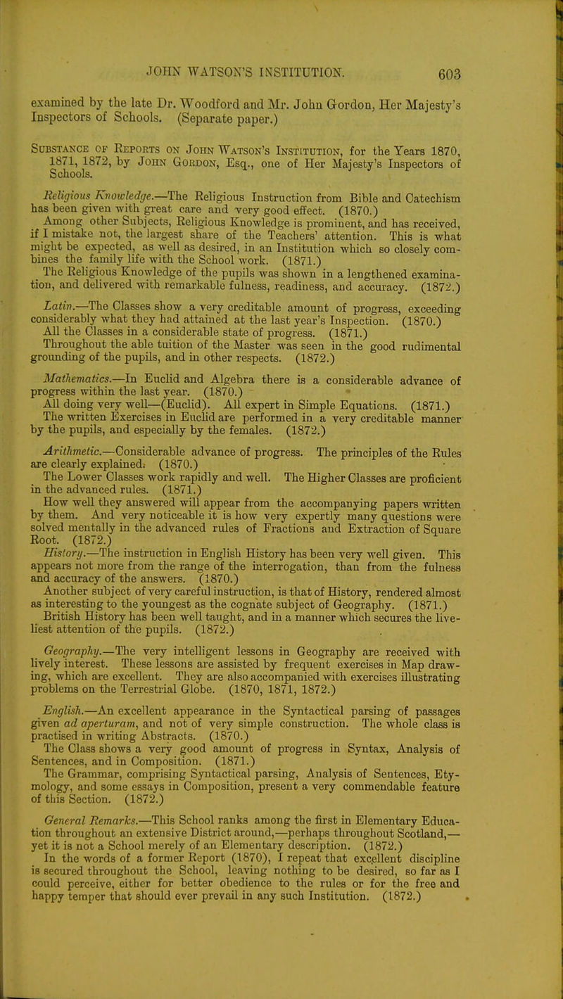 examined by the late Dr. Woodford and Mr. John Gordon, Her Majesty's Inspectors of Schools. (Separate paper.) Substance of Reports on John Watson's Institution, for the Years 1870, 1871, 1872, by John Gordon, Esq., one of Her Majesty's Inspectors of Schools. Religious Knowledge.—The Religious Instruction from Bible and Catechism has been given with great care and very good effect. (1870.) Among other Subjects, Religious Knowledge is prominent, and has received, if I mistake not, the largest share of the Teachers' attention. This is what might be expected, as well as desired, in an Institution which so closely com- bines the family life with the School work. (1871.) The Rel igious Knowledge of the pupils was shown in a lengthened examina- tion, and delivered with remarkable fulness, readiness, and accuracy. (1872.) Latin.—The Classes show a very creditable amount of progress, exceeding considerably what they had attained at the last year's Inspection. (1870.) All the Classes in a considerable state of progress. (1871.) Throughout the able tuition of the Master was seen in the good rudimental grounding of the pupils, and in other respects. (1872.) Mathematics.—In Euclid and Algebra there is a considerable advance of progress within the last year. (1870.) All doing very well—(Euclid). All expert in Simple Equations. (1871.) The written Exercises in Euclid are performed in a very creditable manner by the pupils, and especially by the females. (1872.) Arithmetic.—Considerable advance of progress. The principles of the Rules are clearly explained; (1870.) The Lower Classes work rapidly and well. The Higher Classes are proficient in the advanced rules. (1871.) How well they answered will appear from the accompanying papers written by them. And very noticeable it is how very expertly many questions were solved mentally in the advanced rules of Fractions and Extraction of Square Root. (1872.) History.—The instruction in English History has been very well given. This appears not more from the range of the interrogation, than from the fulness and accuracy of the answers. (1870.) Another subject of very careful instruction, is that of History, rendered almost as interesting to the youngest as the cognate subject of Geography. (1871.) British History has been well taught, and in a manner which secures the live- liest attention of the pupils. (1872.) Geography.—The very intelligent lessons in Geography are received with lively interest. These lessons are assisted by frequent exercises in Map draw- ing, which are excellent. They are also accompanied with exercises illustrating problems on the Terrestrial Globe. (1870, 1871, 1872.) English.—An excellent appearance in the Syntactical parsing of passages given ad aperturam, and not of very simple construction. The whole class is practised in writing Abstracts. (1870.) The Class shows a very good amount of progress in Syntax, Analysis of Sentences, and in Composition. (1871.) The Grammar, comprising Syntactical parsing, Analysis of Sentences, Ety- mology, and some essays in Composition, present a very commendable feature of this Section. (1872.) General Remarks.—This School ranks among the first in Elementary Educa- tion throughout an extensive District around,—perhaps throughout Scotland,— yet it is not a School merely of an Elementary description. (1872.) In the words of a former Report (1870), I repeat that excellent discipline is secured throughout the School, leaving nothing to be desired, so far as I could perceive, either for better obedience to the rules or for the free and happy temper that should ever prevail in any such Institution. (1872.)