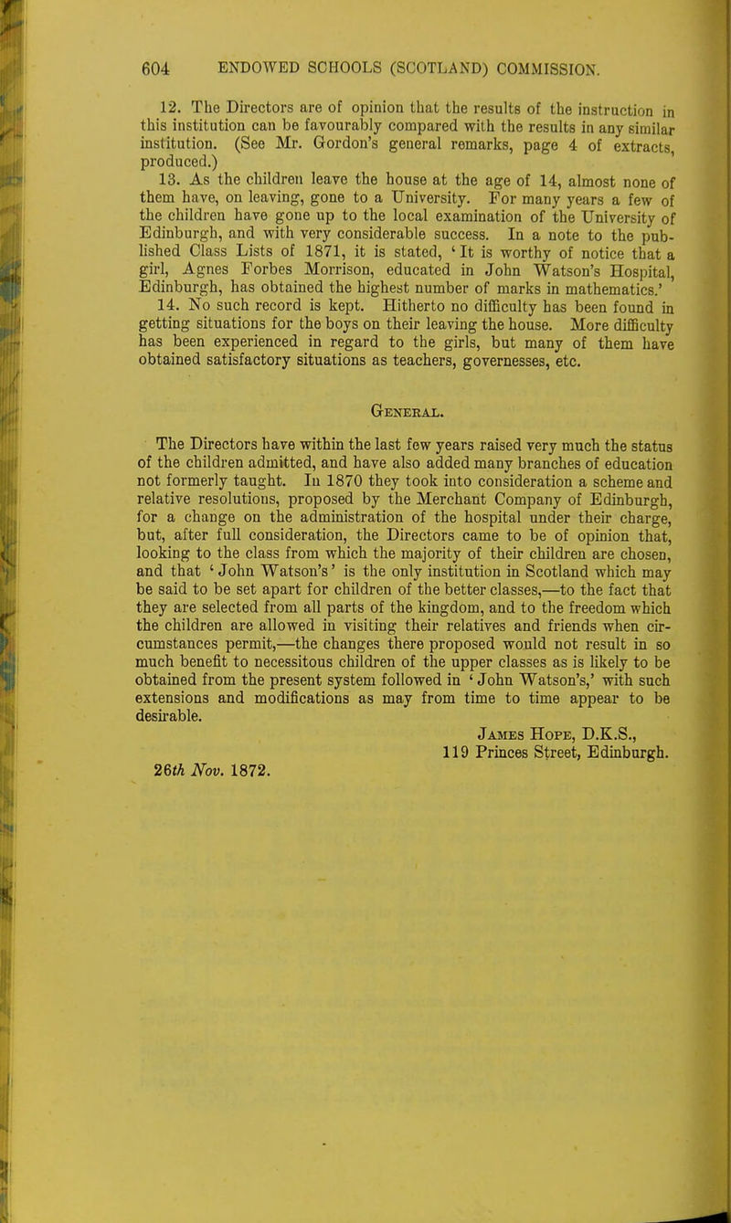 12. The Directors are of opinion that the results of the instruction in this institution can be favourably compared with the results in any similar institution. (See Mr. Gordon's general remarks, page 4 of extracts produced.) 13. As the children leave the house at the age of 14, almost none of them have, on leaving, gone to a University. For many years a few of the children have gone up to the local examination of the University of Edinburgh, and with very considerable success. In a note to the pub- lished Class Lists of 1871, it is stated, 'It is worthy of notice that a girl, Agnes Forbes Morrison, educated in John Watson's Hospital, Edinburgh, has obtained the highest number of marks in mathematics.' 14. No such record is kept. Hitherto no difficulty has been found in getting situations for the boys on their leaving the house. More difficulty has been experienced in regard to the girls, but many of them have obtained satisfactory situations as teachers, governesses, etc. General. The Directors have within the last few years raised very much the status of the children admitted, and have also added many branches of education not formerly taught. Iu 1870 they took into consideration a scheme and relative resolutions, proposed by the Merchant Company of Edinburgh, for a change on the administration of the hospital under their charge, but, after full consideration, the Directors came to be of opinion that, looking to the class from which the majority of their children are chosen, and that ' John Watson's' is the only institution in Scotland which may be said to be set apart for children of the better classes,—to the fact that they are selected from all parts of the kingdom, and to the freedom which the children are allowed in visiting their relatives and friends when cir- cumstances permit,—the changes there proposed would not result in so much benefit to necessitous children of the upper classes as is likely to be obtained from the present system followed in ' John Watson's,' with such extensions and modifications as may from time to time appear to be desirable. James Hope, D.K.S., 119 Princes Street, Edinburgh. 26th Nov. 1872.